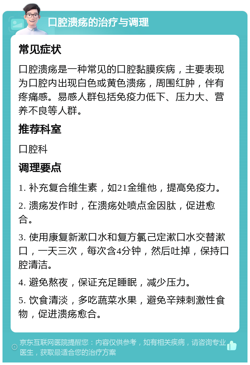 口腔溃疡的治疗与调理 常见症状 口腔溃疡是一种常见的口腔黏膜疾病，主要表现为口腔内出现白色或黄色溃疡，周围红肿，伴有疼痛感。易感人群包括免疫力低下、压力大、营养不良等人群。 推荐科室 口腔科 调理要点 1. 补充复合维生素，如21金维他，提高免疫力。 2. 溃疡发作时，在溃疡处喷点金因肽，促进愈合。 3. 使用康复新漱口水和复方氯己定漱口水交替漱口，一天三次，每次含4分钟，然后吐掉，保持口腔清洁。 4. 避免熬夜，保证充足睡眠，减少压力。 5. 饮食清淡，多吃蔬菜水果，避免辛辣刺激性食物，促进溃疡愈合。