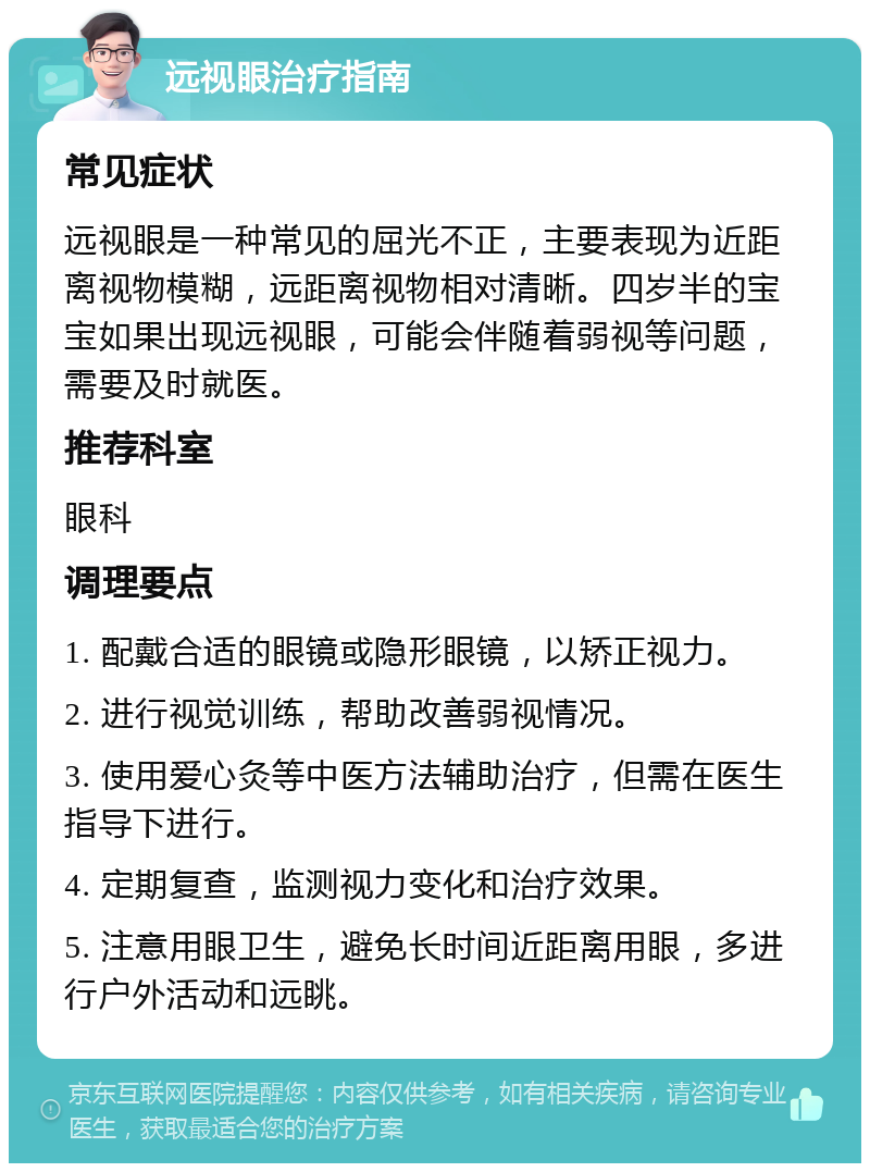 远视眼治疗指南 常见症状 远视眼是一种常见的屈光不正，主要表现为近距离视物模糊，远距离视物相对清晰。四岁半的宝宝如果出现远视眼，可能会伴随着弱视等问题，需要及时就医。 推荐科室 眼科 调理要点 1. 配戴合适的眼镜或隐形眼镜，以矫正视力。 2. 进行视觉训练，帮助改善弱视情况。 3. 使用爱心灸等中医方法辅助治疗，但需在医生指导下进行。 4. 定期复查，监测视力变化和治疗效果。 5. 注意用眼卫生，避免长时间近距离用眼，多进行户外活动和远眺。