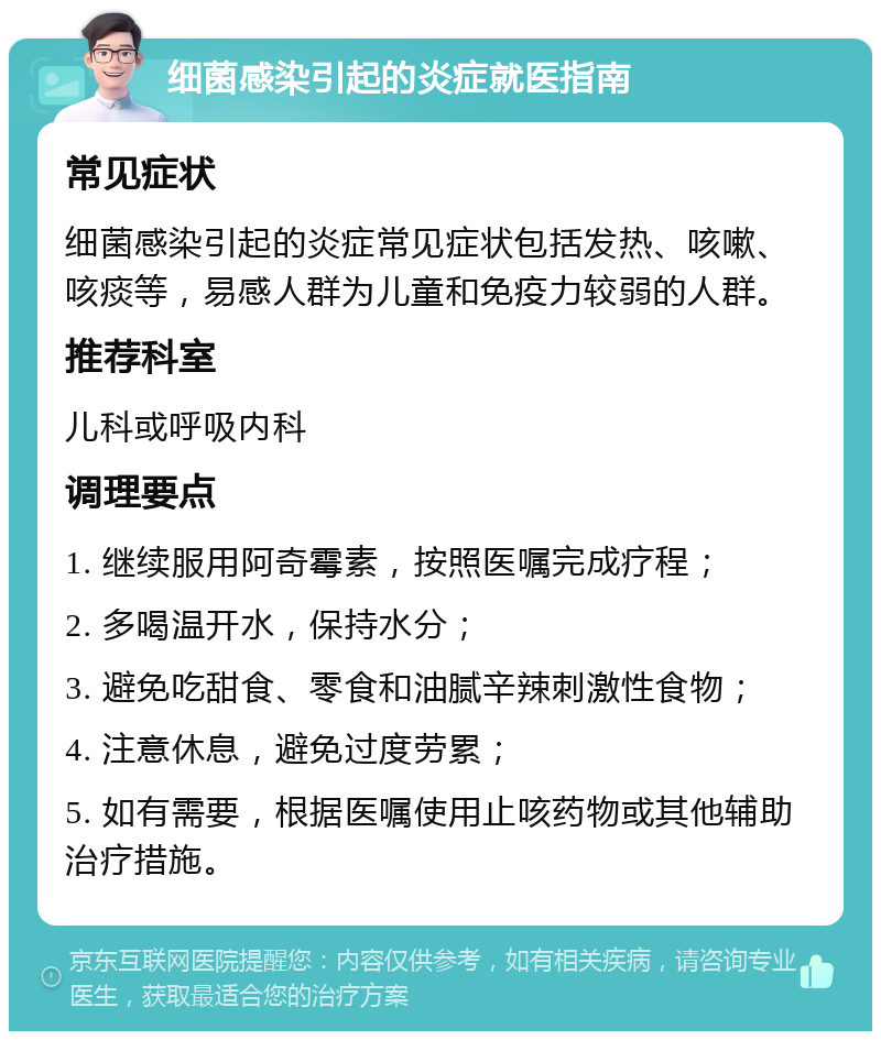 细菌感染引起的炎症就医指南 常见症状 细菌感染引起的炎症常见症状包括发热、咳嗽、咳痰等，易感人群为儿童和免疫力较弱的人群。 推荐科室 儿科或呼吸内科 调理要点 1. 继续服用阿奇霉素，按照医嘱完成疗程； 2. 多喝温开水，保持水分； 3. 避免吃甜食、零食和油腻辛辣刺激性食物； 4. 注意休息，避免过度劳累； 5. 如有需要，根据医嘱使用止咳药物或其他辅助治疗措施。