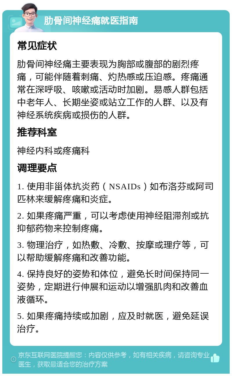 肋骨间神经痛就医指南 常见症状 肋骨间神经痛主要表现为胸部或腹部的剧烈疼痛，可能伴随着刺痛、灼热感或压迫感。疼痛通常在深呼吸、咳嗽或活动时加剧。易感人群包括中老年人、长期坐姿或站立工作的人群、以及有神经系统疾病或损伤的人群。 推荐科室 神经内科或疼痛科 调理要点 1. 使用非甾体抗炎药（NSAIDs）如布洛芬或阿司匹林来缓解疼痛和炎症。 2. 如果疼痛严重，可以考虑使用神经阻滞剂或抗抑郁药物来控制疼痛。 3. 物理治疗，如热敷、冷敷、按摩或理疗等，可以帮助缓解疼痛和改善功能。 4. 保持良好的姿势和体位，避免长时间保持同一姿势，定期进行伸展和运动以增强肌肉和改善血液循环。 5. 如果疼痛持续或加剧，应及时就医，避免延误治疗。