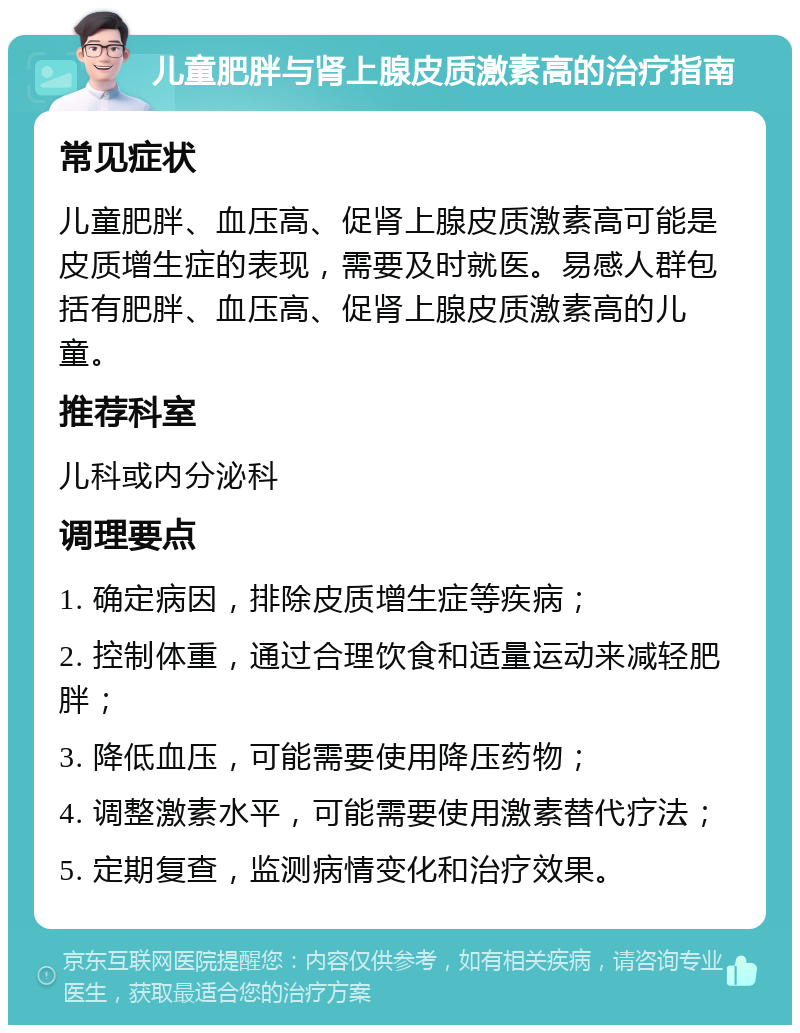 儿童肥胖与肾上腺皮质激素高的治疗指南 常见症状 儿童肥胖、血压高、促肾上腺皮质激素高可能是皮质增生症的表现，需要及时就医。易感人群包括有肥胖、血压高、促肾上腺皮质激素高的儿童。 推荐科室 儿科或内分泌科 调理要点 1. 确定病因，排除皮质增生症等疾病； 2. 控制体重，通过合理饮食和适量运动来减轻肥胖； 3. 降低血压，可能需要使用降压药物； 4. 调整激素水平，可能需要使用激素替代疗法； 5. 定期复查，监测病情变化和治疗效果。