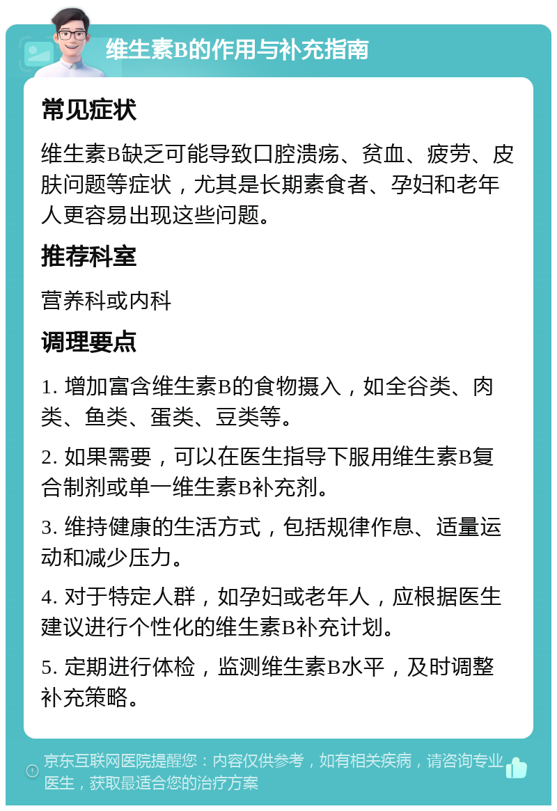 维生素B的作用与补充指南 常见症状 维生素B缺乏可能导致口腔溃疡、贫血、疲劳、皮肤问题等症状，尤其是长期素食者、孕妇和老年人更容易出现这些问题。 推荐科室 营养科或内科 调理要点 1. 增加富含维生素B的食物摄入，如全谷类、肉类、鱼类、蛋类、豆类等。 2. 如果需要，可以在医生指导下服用维生素B复合制剂或单一维生素B补充剂。 3. 维持健康的生活方式，包括规律作息、适量运动和减少压力。 4. 对于特定人群，如孕妇或老年人，应根据医生建议进行个性化的维生素B补充计划。 5. 定期进行体检，监测维生素B水平，及时调整补充策略。