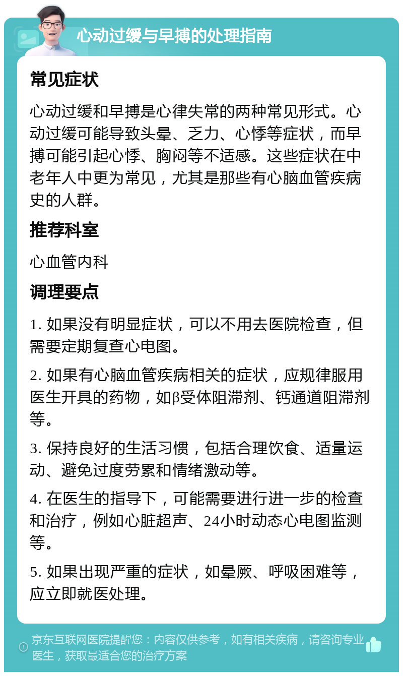 心动过缓与早搏的处理指南 常见症状 心动过缓和早搏是心律失常的两种常见形式。心动过缓可能导致头晕、乏力、心悸等症状，而早搏可能引起心悸、胸闷等不适感。这些症状在中老年人中更为常见，尤其是那些有心脑血管疾病史的人群。 推荐科室 心血管内科 调理要点 1. 如果没有明显症状，可以不用去医院检查，但需要定期复查心电图。 2. 如果有心脑血管疾病相关的症状，应规律服用医生开具的药物，如β受体阻滞剂、钙通道阻滞剂等。 3. 保持良好的生活习惯，包括合理饮食、适量运动、避免过度劳累和情绪激动等。 4. 在医生的指导下，可能需要进行进一步的检查和治疗，例如心脏超声、24小时动态心电图监测等。 5. 如果出现严重的症状，如晕厥、呼吸困难等，应立即就医处理。