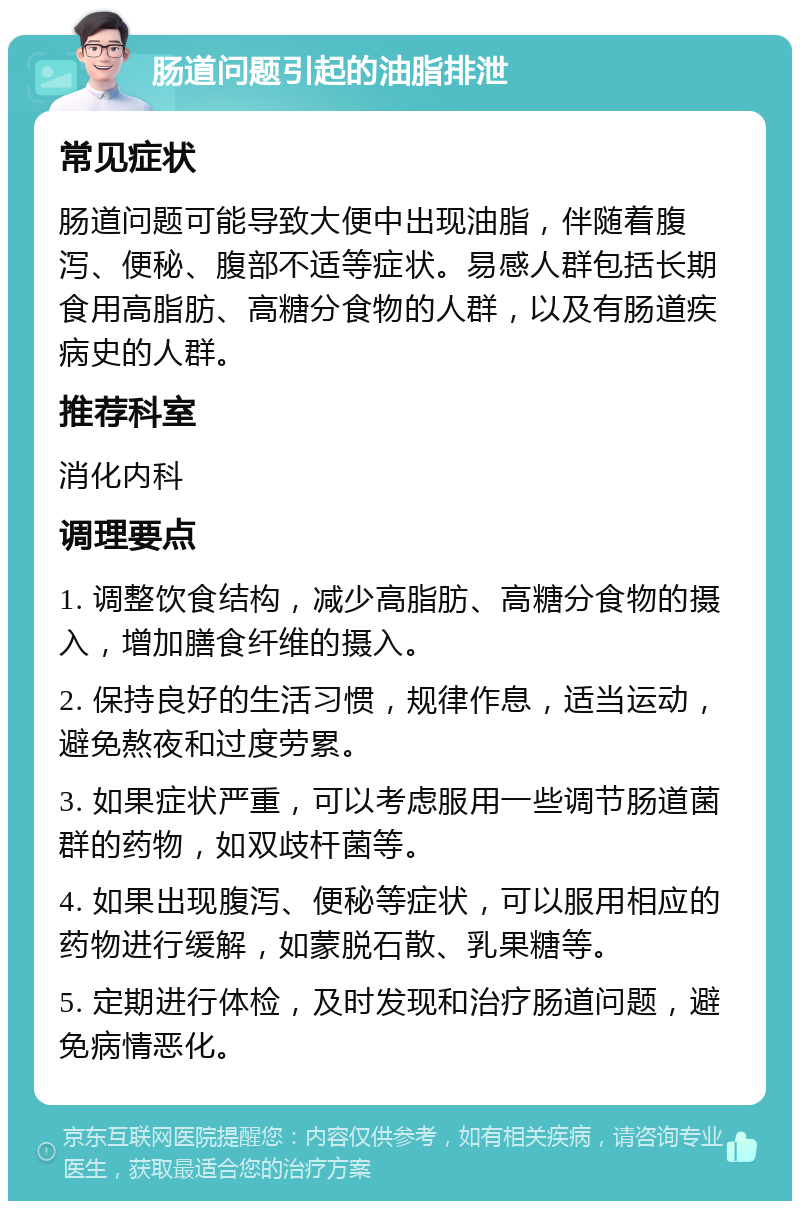 肠道问题引起的油脂排泄 常见症状 肠道问题可能导致大便中出现油脂，伴随着腹泻、便秘、腹部不适等症状。易感人群包括长期食用高脂肪、高糖分食物的人群，以及有肠道疾病史的人群。 推荐科室 消化内科 调理要点 1. 调整饮食结构，减少高脂肪、高糖分食物的摄入，增加膳食纤维的摄入。 2. 保持良好的生活习惯，规律作息，适当运动，避免熬夜和过度劳累。 3. 如果症状严重，可以考虑服用一些调节肠道菌群的药物，如双歧杆菌等。 4. 如果出现腹泻、便秘等症状，可以服用相应的药物进行缓解，如蒙脱石散、乳果糖等。 5. 定期进行体检，及时发现和治疗肠道问题，避免病情恶化。