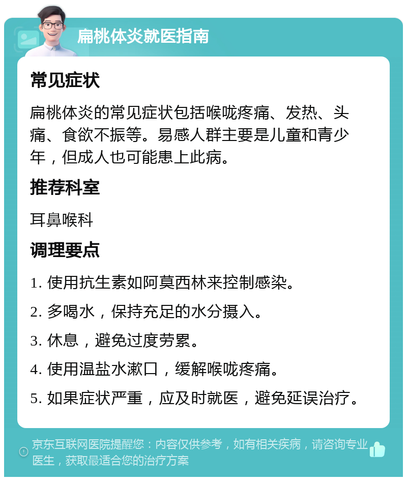 扁桃体炎就医指南 常见症状 扁桃体炎的常见症状包括喉咙疼痛、发热、头痛、食欲不振等。易感人群主要是儿童和青少年，但成人也可能患上此病。 推荐科室 耳鼻喉科 调理要点 1. 使用抗生素如阿莫西林来控制感染。 2. 多喝水，保持充足的水分摄入。 3. 休息，避免过度劳累。 4. 使用温盐水漱口，缓解喉咙疼痛。 5. 如果症状严重，应及时就医，避免延误治疗。