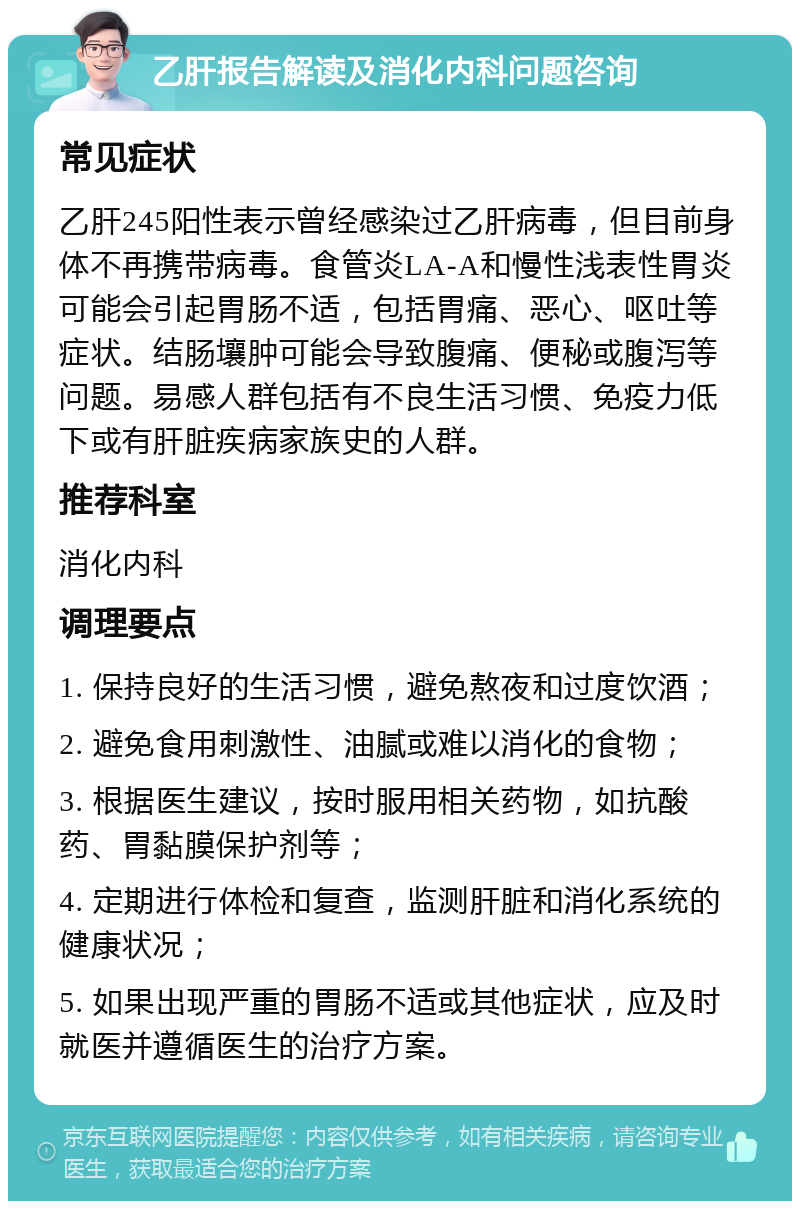 乙肝报告解读及消化内科问题咨询 常见症状 乙肝245阳性表示曾经感染过乙肝病毒，但目前身体不再携带病毒。食管炎LA-A和慢性浅表性胃炎可能会引起胃肠不适，包括胃痛、恶心、呕吐等症状。结肠壤肿可能会导致腹痛、便秘或腹泻等问题。易感人群包括有不良生活习惯、免疫力低下或有肝脏疾病家族史的人群。 推荐科室 消化内科 调理要点 1. 保持良好的生活习惯，避免熬夜和过度饮酒； 2. 避免食用刺激性、油腻或难以消化的食物； 3. 根据医生建议，按时服用相关药物，如抗酸药、胃黏膜保护剂等； 4. 定期进行体检和复查，监测肝脏和消化系统的健康状况； 5. 如果出现严重的胃肠不适或其他症状，应及时就医并遵循医生的治疗方案。