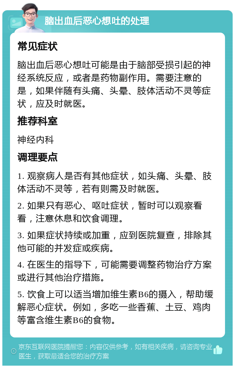 脑出血后恶心想吐的处理 常见症状 脑出血后恶心想吐可能是由于脑部受损引起的神经系统反应，或者是药物副作用。需要注意的是，如果伴随有头痛、头晕、肢体活动不灵等症状，应及时就医。 推荐科室 神经内科 调理要点 1. 观察病人是否有其他症状，如头痛、头晕、肢体活动不灵等，若有则需及时就医。 2. 如果只有恶心、呕吐症状，暂时可以观察看看，注意休息和饮食调理。 3. 如果症状持续或加重，应到医院复查，排除其他可能的并发症或疾病。 4. 在医生的指导下，可能需要调整药物治疗方案或进行其他治疗措施。 5. 饮食上可以适当增加维生素B6的摄入，帮助缓解恶心症状。例如，多吃一些香蕉、土豆、鸡肉等富含维生素B6的食物。