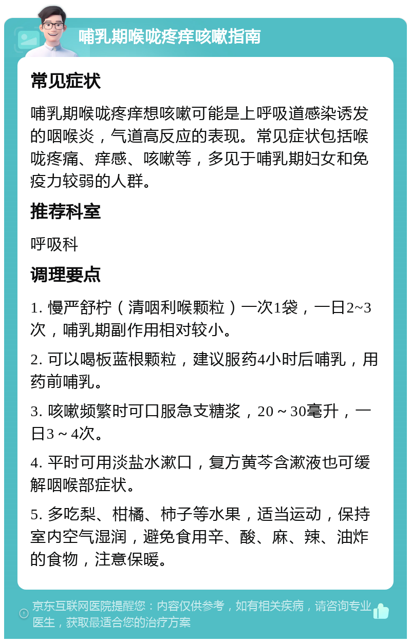 哺乳期喉咙疼痒咳嗽指南 常见症状 哺乳期喉咙疼痒想咳嗽可能是上呼吸道感染诱发的咽喉炎，气道高反应的表现。常见症状包括喉咙疼痛、痒感、咳嗽等，多见于哺乳期妇女和免疫力较弱的人群。 推荐科室 呼吸科 调理要点 1. 慢严舒柠（清咽利喉颗粒）一次1袋，一日2~3次，哺乳期副作用相对较小。 2. 可以喝板蓝根颗粒，建议服药4小时后哺乳，用药前哺乳。 3. 咳嗽频繁时可口服急支糖浆，20～30毫升，一日3～4次。 4. 平时可用淡盐水漱口，复方黄芩含漱液也可缓解咽喉部症状。 5. 多吃梨、柑橘、柿子等水果，适当运动，保持室内空气湿润，避免食用辛、酸、麻、辣、油炸的食物，注意保暖。