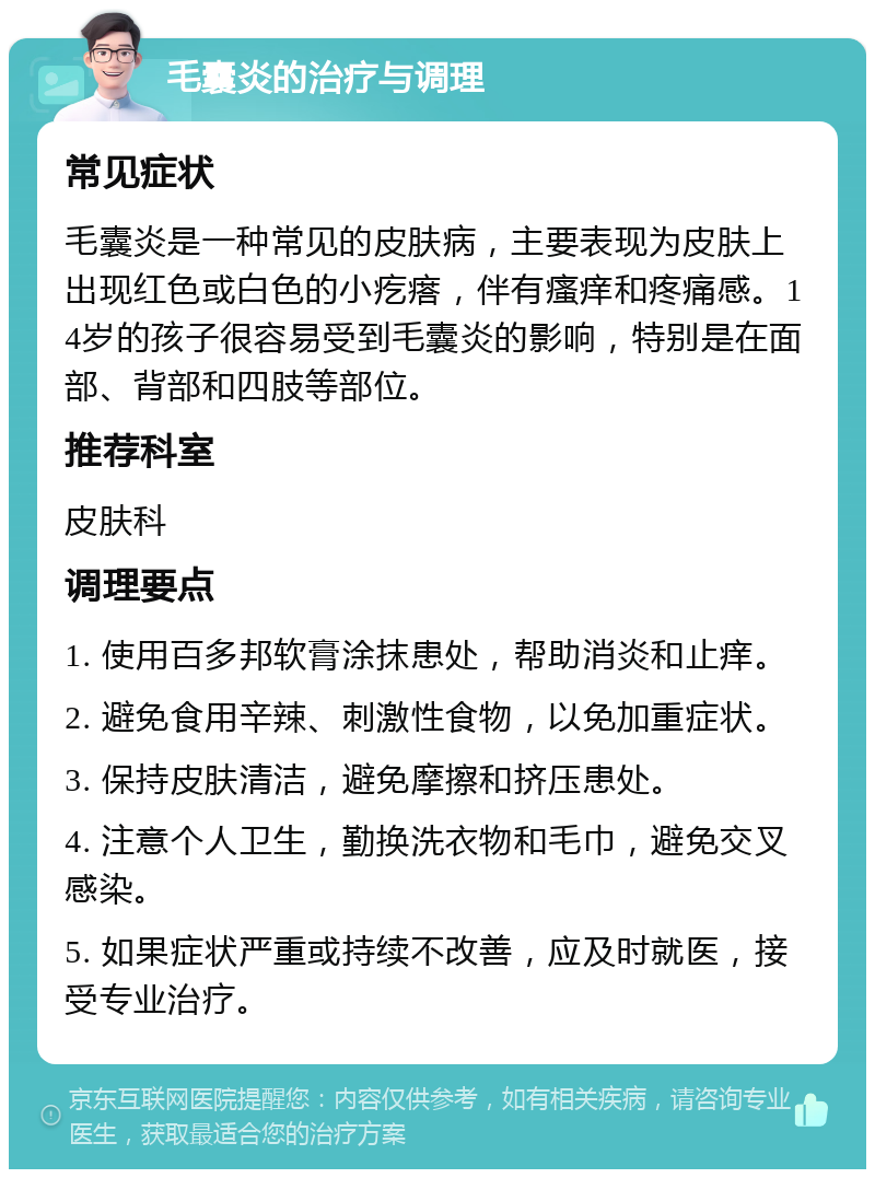 毛囊炎的治疗与调理 常见症状 毛囊炎是一种常见的皮肤病，主要表现为皮肤上出现红色或白色的小疙瘩，伴有瘙痒和疼痛感。14岁的孩子很容易受到毛囊炎的影响，特别是在面部、背部和四肢等部位。 推荐科室 皮肤科 调理要点 1. 使用百多邦软膏涂抹患处，帮助消炎和止痒。 2. 避免食用辛辣、刺激性食物，以免加重症状。 3. 保持皮肤清洁，避免摩擦和挤压患处。 4. 注意个人卫生，勤换洗衣物和毛巾，避免交叉感染。 5. 如果症状严重或持续不改善，应及时就医，接受专业治疗。