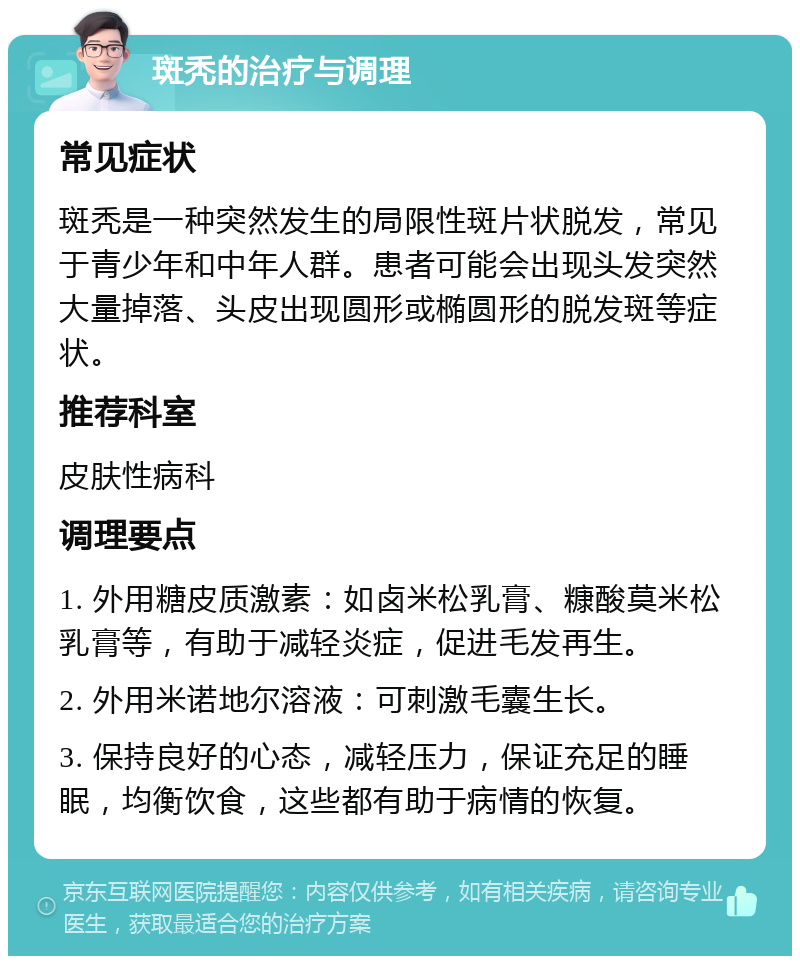 斑秃的治疗与调理 常见症状 斑秃是一种突然发生的局限性斑片状脱发，常见于青少年和中年人群。患者可能会出现头发突然大量掉落、头皮出现圆形或椭圆形的脱发斑等症状。 推荐科室 皮肤性病科 调理要点 1. 外用糖皮质激素：如卤米松乳膏、糠酸莫米松乳膏等，有助于减轻炎症，促进毛发再生。 2. 外用米诺地尔溶液：可刺激毛囊生长。 3. 保持良好的心态，减轻压力，保证充足的睡眠，均衡饮食，这些都有助于病情的恢复。