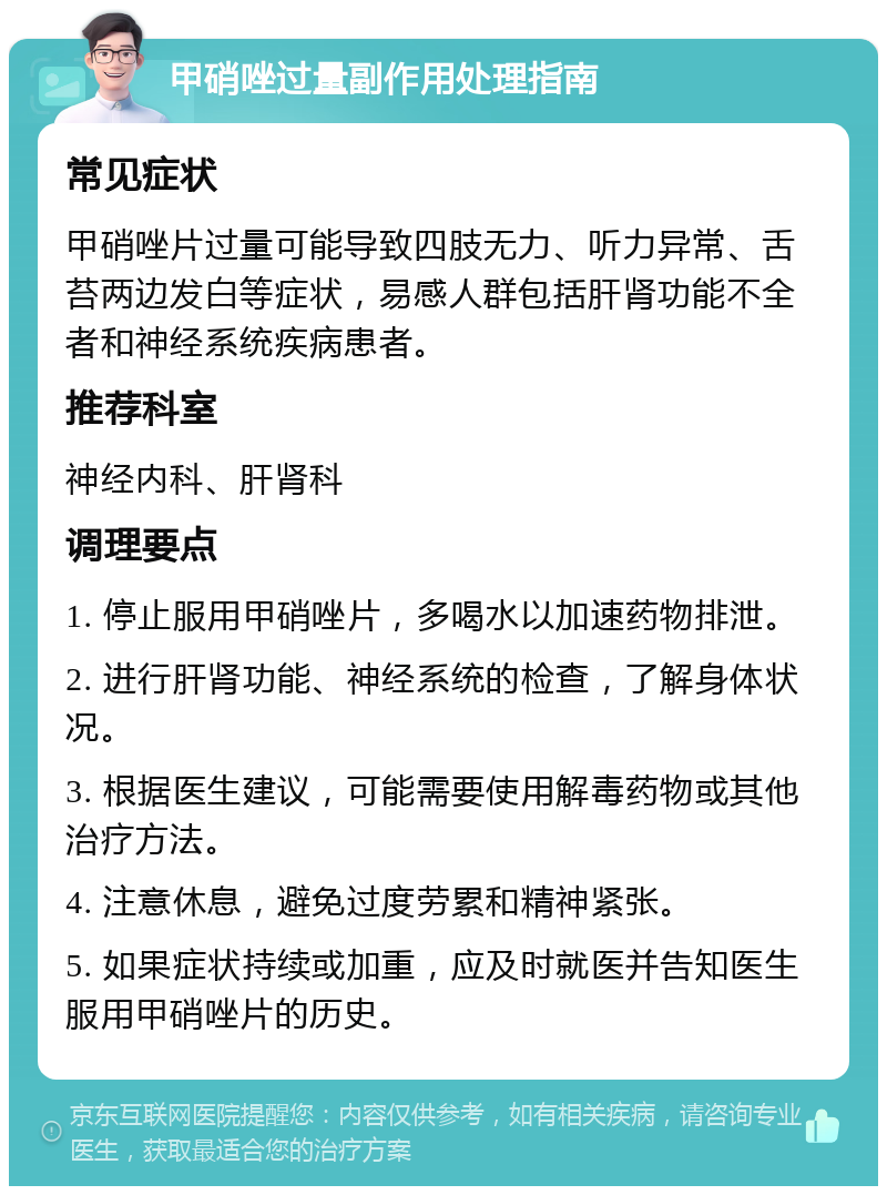 甲硝唑过量副作用处理指南 常见症状 甲硝唑片过量可能导致四肢无力、听力异常、舌苔两边发白等症状，易感人群包括肝肾功能不全者和神经系统疾病患者。 推荐科室 神经内科、肝肾科 调理要点 1. 停止服用甲硝唑片，多喝水以加速药物排泄。 2. 进行肝肾功能、神经系统的检查，了解身体状况。 3. 根据医生建议，可能需要使用解毒药物或其他治疗方法。 4. 注意休息，避免过度劳累和精神紧张。 5. 如果症状持续或加重，应及时就医并告知医生服用甲硝唑片的历史。