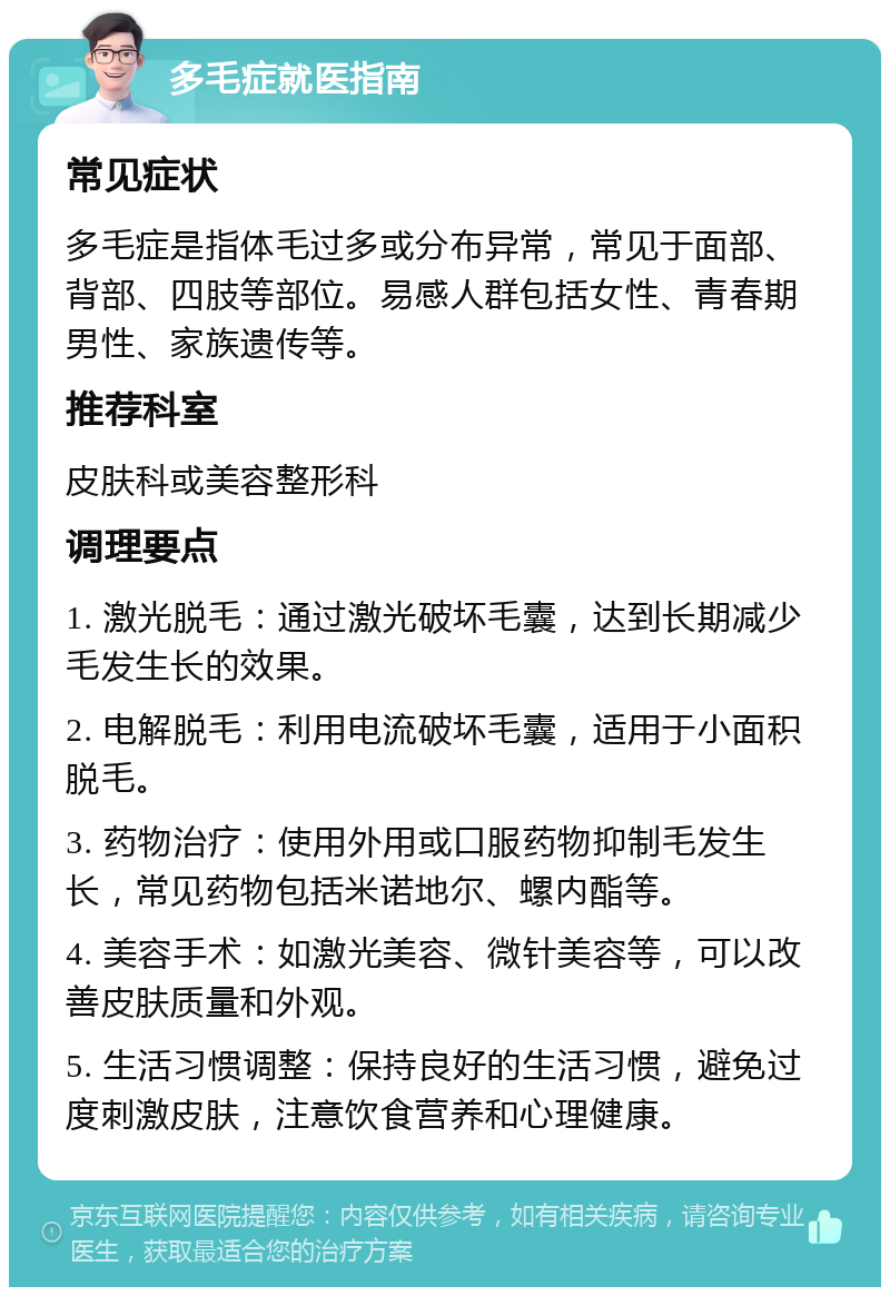 多毛症就医指南 常见症状 多毛症是指体毛过多或分布异常，常见于面部、背部、四肢等部位。易感人群包括女性、青春期男性、家族遗传等。 推荐科室 皮肤科或美容整形科 调理要点 1. 激光脱毛：通过激光破坏毛囊，达到长期减少毛发生长的效果。 2. 电解脱毛：利用电流破坏毛囊，适用于小面积脱毛。 3. 药物治疗：使用外用或口服药物抑制毛发生长，常见药物包括米诺地尔、螺内酯等。 4. 美容手术：如激光美容、微针美容等，可以改善皮肤质量和外观。 5. 生活习惯调整：保持良好的生活习惯，避免过度刺激皮肤，注意饮食营养和心理健康。