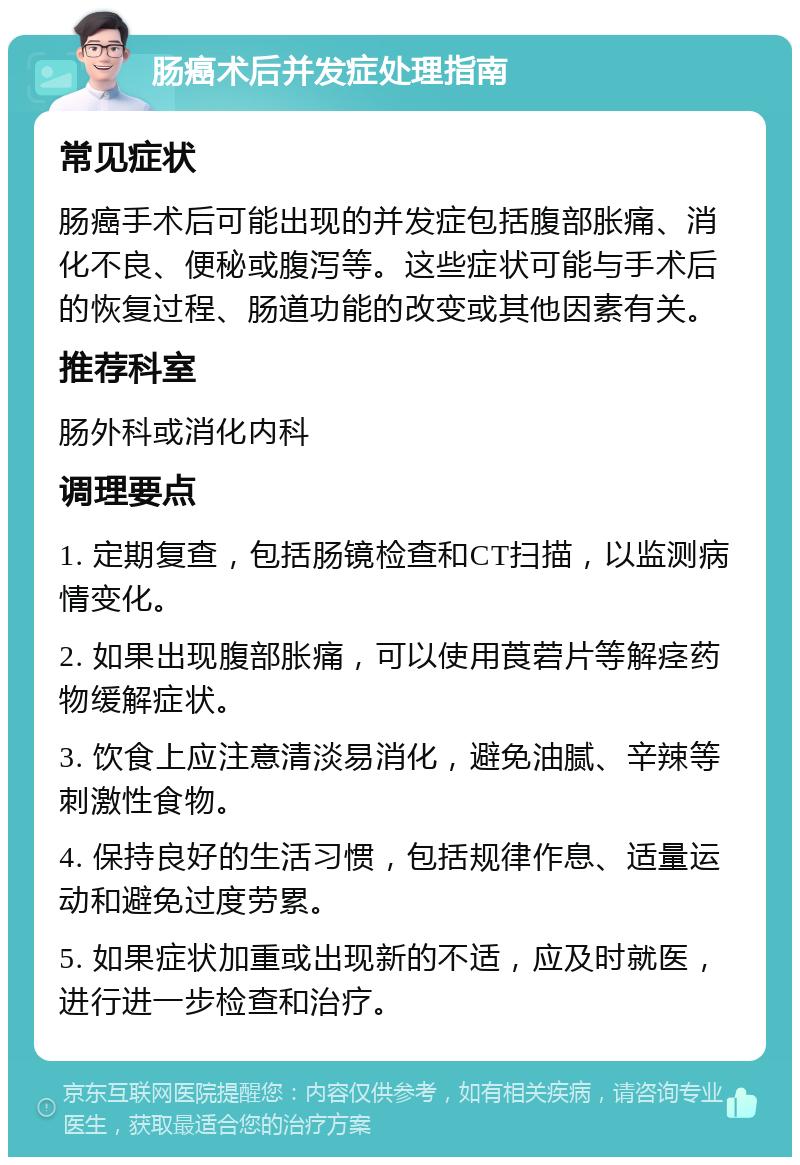 肠癌术后并发症处理指南 常见症状 肠癌手术后可能出现的并发症包括腹部胀痛、消化不良、便秘或腹泻等。这些症状可能与手术后的恢复过程、肠道功能的改变或其他因素有关。 推荐科室 肠外科或消化内科 调理要点 1. 定期复查，包括肠镜检查和CT扫描，以监测病情变化。 2. 如果出现腹部胀痛，可以使用莨菪片等解痉药物缓解症状。 3. 饮食上应注意清淡易消化，避免油腻、辛辣等刺激性食物。 4. 保持良好的生活习惯，包括规律作息、适量运动和避免过度劳累。 5. 如果症状加重或出现新的不适，应及时就医，进行进一步检查和治疗。