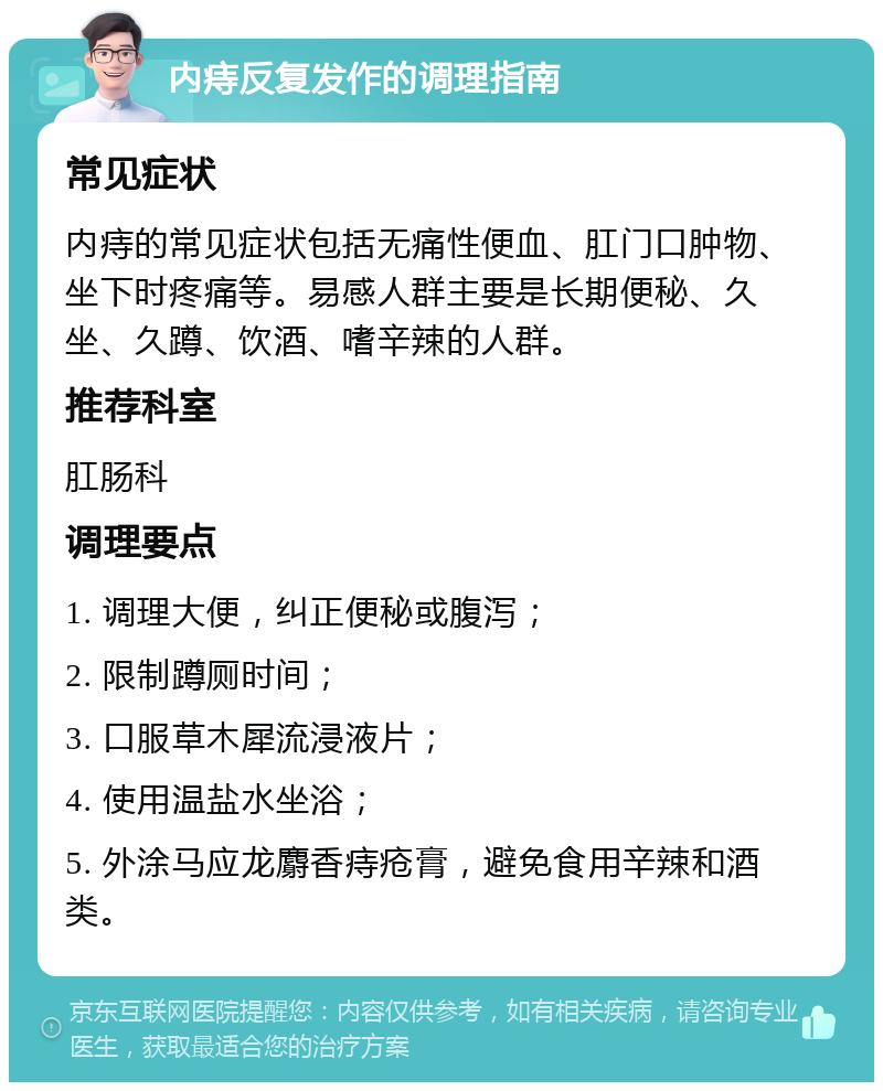 内痔反复发作的调理指南 常见症状 内痔的常见症状包括无痛性便血、肛门口肿物、坐下时疼痛等。易感人群主要是长期便秘、久坐、久蹲、饮酒、嗜辛辣的人群。 推荐科室 肛肠科 调理要点 1. 调理大便，纠正便秘或腹泻； 2. 限制蹲厕时间； 3. 口服草木犀流浸液片； 4. 使用温盐水坐浴； 5. 外涂马应龙麝香痔疮膏，避免食用辛辣和酒类。