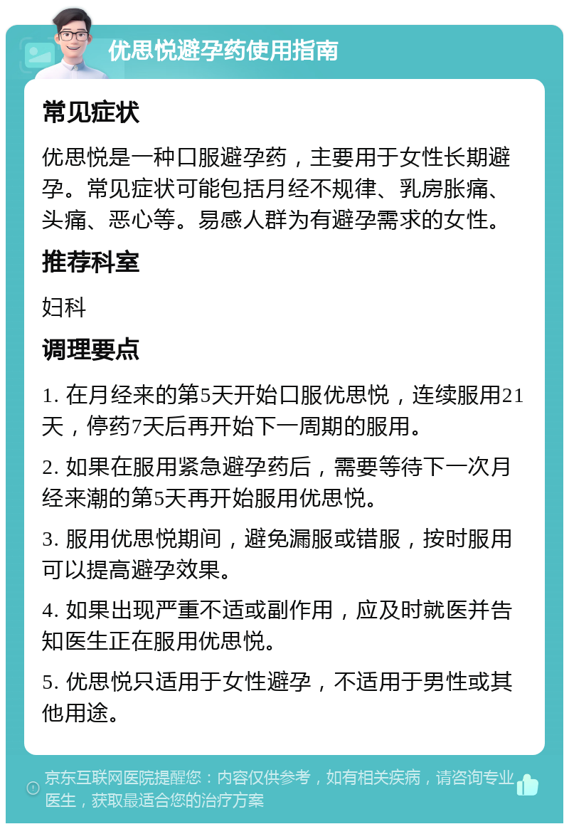 优思悦避孕药使用指南 常见症状 优思悦是一种口服避孕药，主要用于女性长期避孕。常见症状可能包括月经不规律、乳房胀痛、头痛、恶心等。易感人群为有避孕需求的女性。 推荐科室 妇科 调理要点 1. 在月经来的第5天开始口服优思悦，连续服用21天，停药7天后再开始下一周期的服用。 2. 如果在服用紧急避孕药后，需要等待下一次月经来潮的第5天再开始服用优思悦。 3. 服用优思悦期间，避免漏服或错服，按时服用可以提高避孕效果。 4. 如果出现严重不适或副作用，应及时就医并告知医生正在服用优思悦。 5. 优思悦只适用于女性避孕，不适用于男性或其他用途。