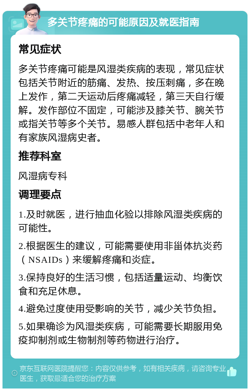 多关节疼痛的可能原因及就医指南 常见症状 多关节疼痛可能是风湿类疾病的表现，常见症状包括关节附近的筋痛、发热、按压刺痛，多在晚上发作，第二天运动后疼痛减轻，第三天自行缓解。发作部位不固定，可能涉及膝关节、腕关节或指关节等多个关节。易感人群包括中老年人和有家族风湿病史者。 推荐科室 风湿病专科 调理要点 1.及时就医，进行抽血化验以排除风湿类疾病的可能性。 2.根据医生的建议，可能需要使用非甾体抗炎药（NSAIDs）来缓解疼痛和炎症。 3.保持良好的生活习惯，包括适量运动、均衡饮食和充足休息。 4.避免过度使用受影响的关节，减少关节负担。 5.如果确诊为风湿类疾病，可能需要长期服用免疫抑制剂或生物制剂等药物进行治疗。