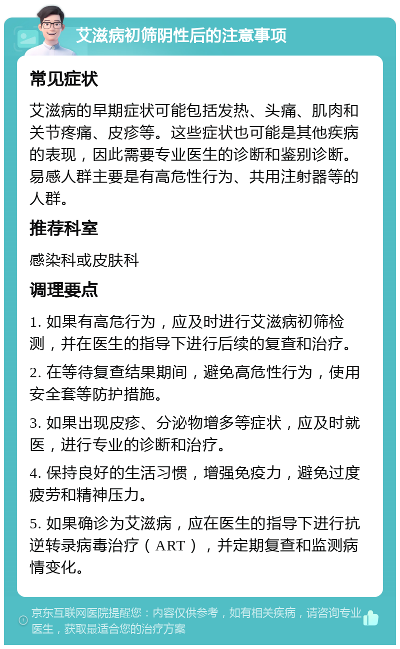 艾滋病初筛阴性后的注意事项 常见症状 艾滋病的早期症状可能包括发热、头痛、肌肉和关节疼痛、皮疹等。这些症状也可能是其他疾病的表现，因此需要专业医生的诊断和鉴别诊断。易感人群主要是有高危性行为、共用注射器等的人群。 推荐科室 感染科或皮肤科 调理要点 1. 如果有高危行为，应及时进行艾滋病初筛检测，并在医生的指导下进行后续的复查和治疗。 2. 在等待复查结果期间，避免高危性行为，使用安全套等防护措施。 3. 如果出现皮疹、分泌物增多等症状，应及时就医，进行专业的诊断和治疗。 4. 保持良好的生活习惯，增强免疫力，避免过度疲劳和精神压力。 5. 如果确诊为艾滋病，应在医生的指导下进行抗逆转录病毒治疗（ART），并定期复查和监测病情变化。