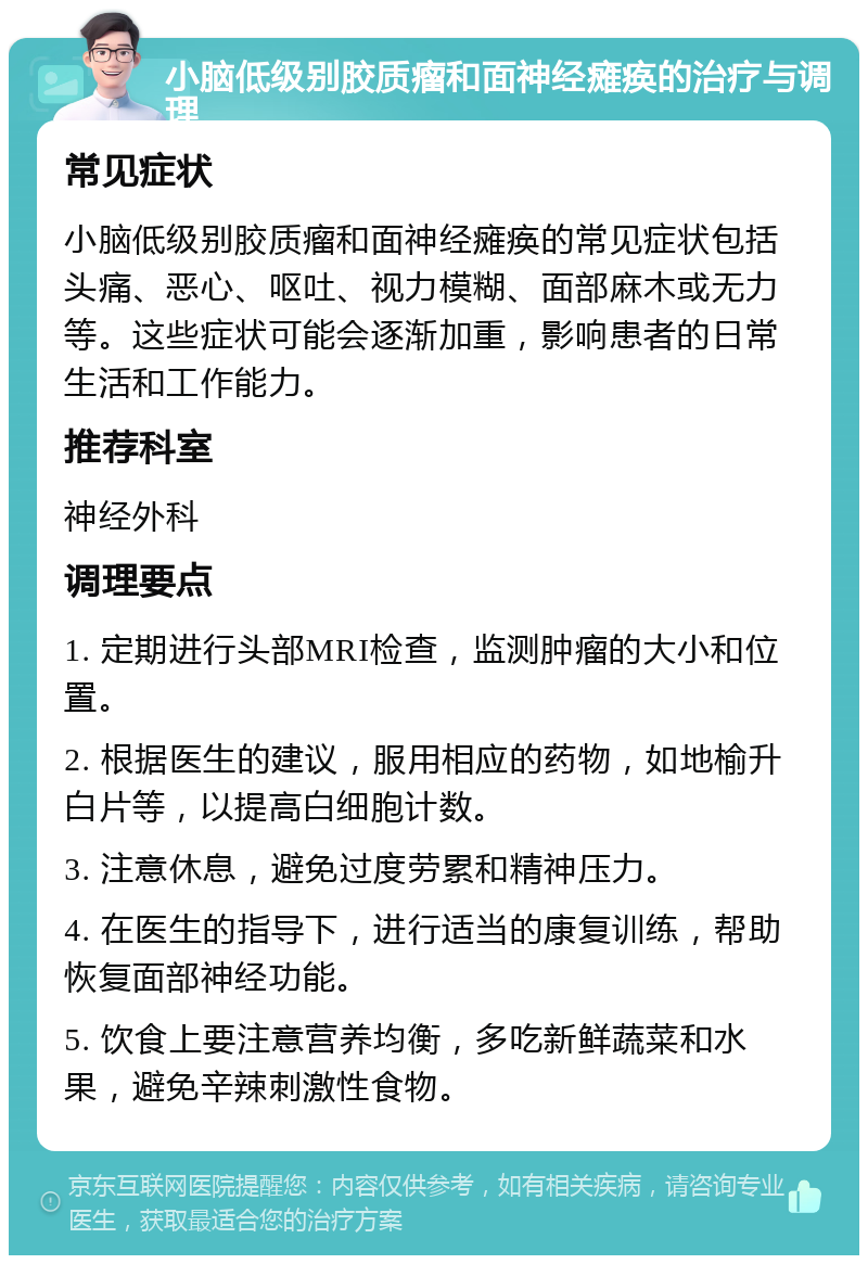 小脑低级别胶质瘤和面神经瘫痪的治疗与调理 常见症状 小脑低级别胶质瘤和面神经瘫痪的常见症状包括头痛、恶心、呕吐、视力模糊、面部麻木或无力等。这些症状可能会逐渐加重，影响患者的日常生活和工作能力。 推荐科室 神经外科 调理要点 1. 定期进行头部MRI检查，监测肿瘤的大小和位置。 2. 根据医生的建议，服用相应的药物，如地榆升白片等，以提高白细胞计数。 3. 注意休息，避免过度劳累和精神压力。 4. 在医生的指导下，进行适当的康复训练，帮助恢复面部神经功能。 5. 饮食上要注意营养均衡，多吃新鲜蔬菜和水果，避免辛辣刺激性食物。