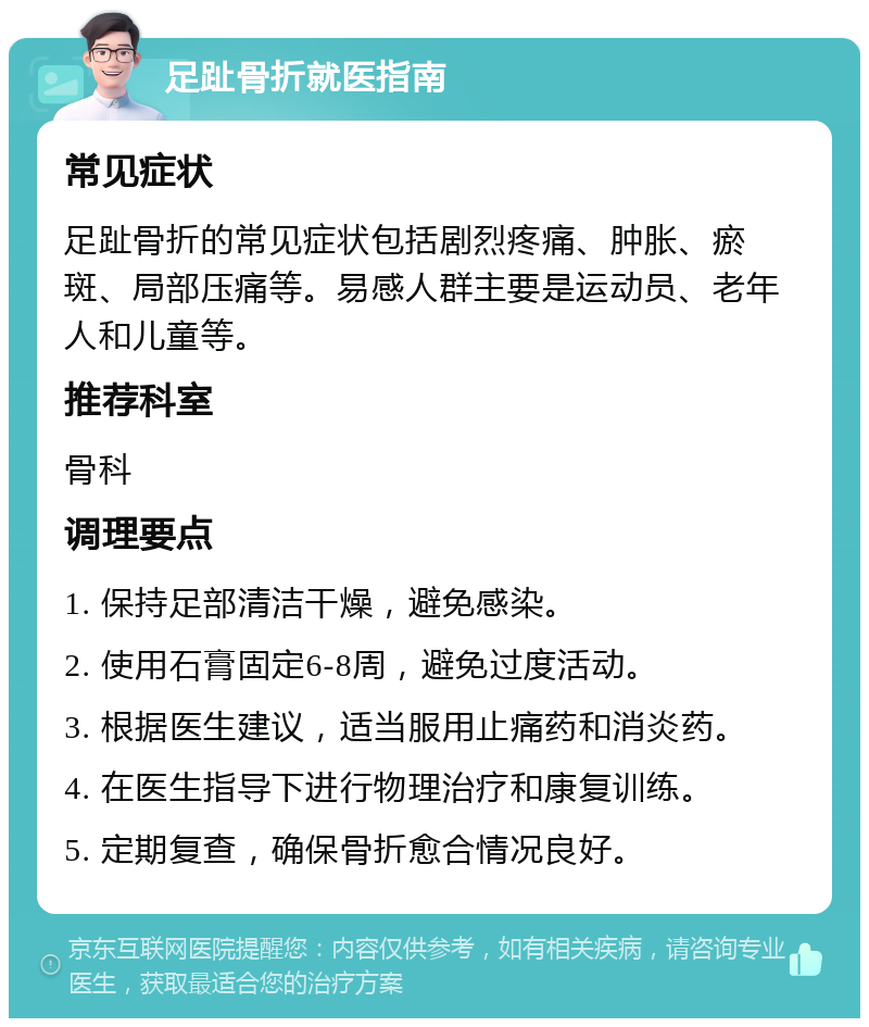 足趾骨折就医指南 常见症状 足趾骨折的常见症状包括剧烈疼痛、肿胀、瘀斑、局部压痛等。易感人群主要是运动员、老年人和儿童等。 推荐科室 骨科 调理要点 1. 保持足部清洁干燥，避免感染。 2. 使用石膏固定6-8周，避免过度活动。 3. 根据医生建议，适当服用止痛药和消炎药。 4. 在医生指导下进行物理治疗和康复训练。 5. 定期复查，确保骨折愈合情况良好。