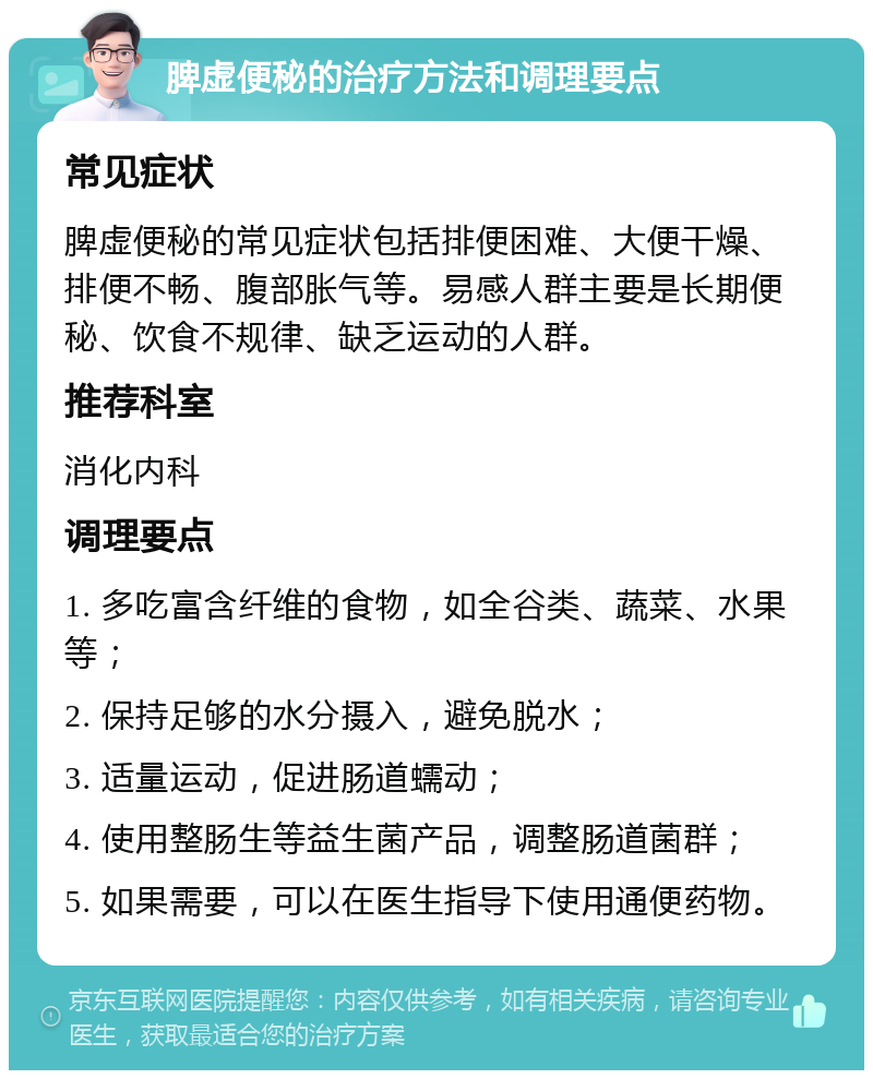 脾虚便秘的治疗方法和调理要点 常见症状 脾虚便秘的常见症状包括排便困难、大便干燥、排便不畅、腹部胀气等。易感人群主要是长期便秘、饮食不规律、缺乏运动的人群。 推荐科室 消化内科 调理要点 1. 多吃富含纤维的食物，如全谷类、蔬菜、水果等； 2. 保持足够的水分摄入，避免脱水； 3. 适量运动，促进肠道蠕动； 4. 使用整肠生等益生菌产品，调整肠道菌群； 5. 如果需要，可以在医生指导下使用通便药物。