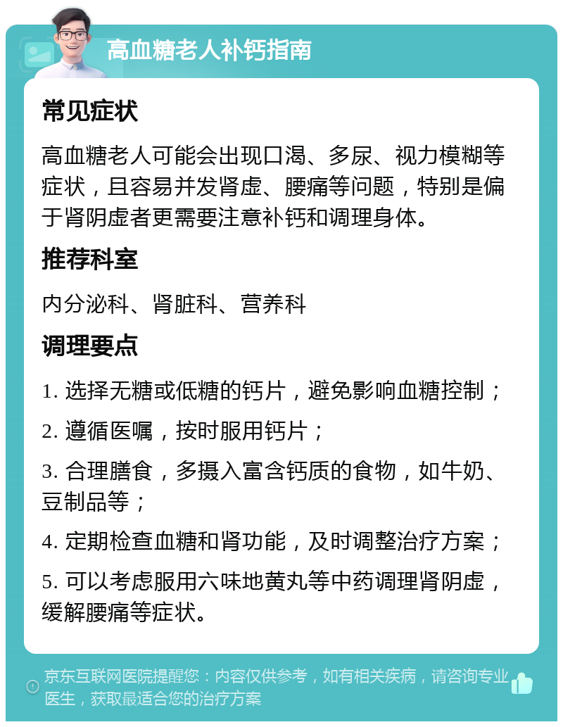 高血糖老人补钙指南 常见症状 高血糖老人可能会出现口渴、多尿、视力模糊等症状，且容易并发肾虚、腰痛等问题，特别是偏于肾阴虚者更需要注意补钙和调理身体。 推荐科室 内分泌科、肾脏科、营养科 调理要点 1. 选择无糖或低糖的钙片，避免影响血糖控制； 2. 遵循医嘱，按时服用钙片； 3. 合理膳食，多摄入富含钙质的食物，如牛奶、豆制品等； 4. 定期检查血糖和肾功能，及时调整治疗方案； 5. 可以考虑服用六味地黄丸等中药调理肾阴虚，缓解腰痛等症状。