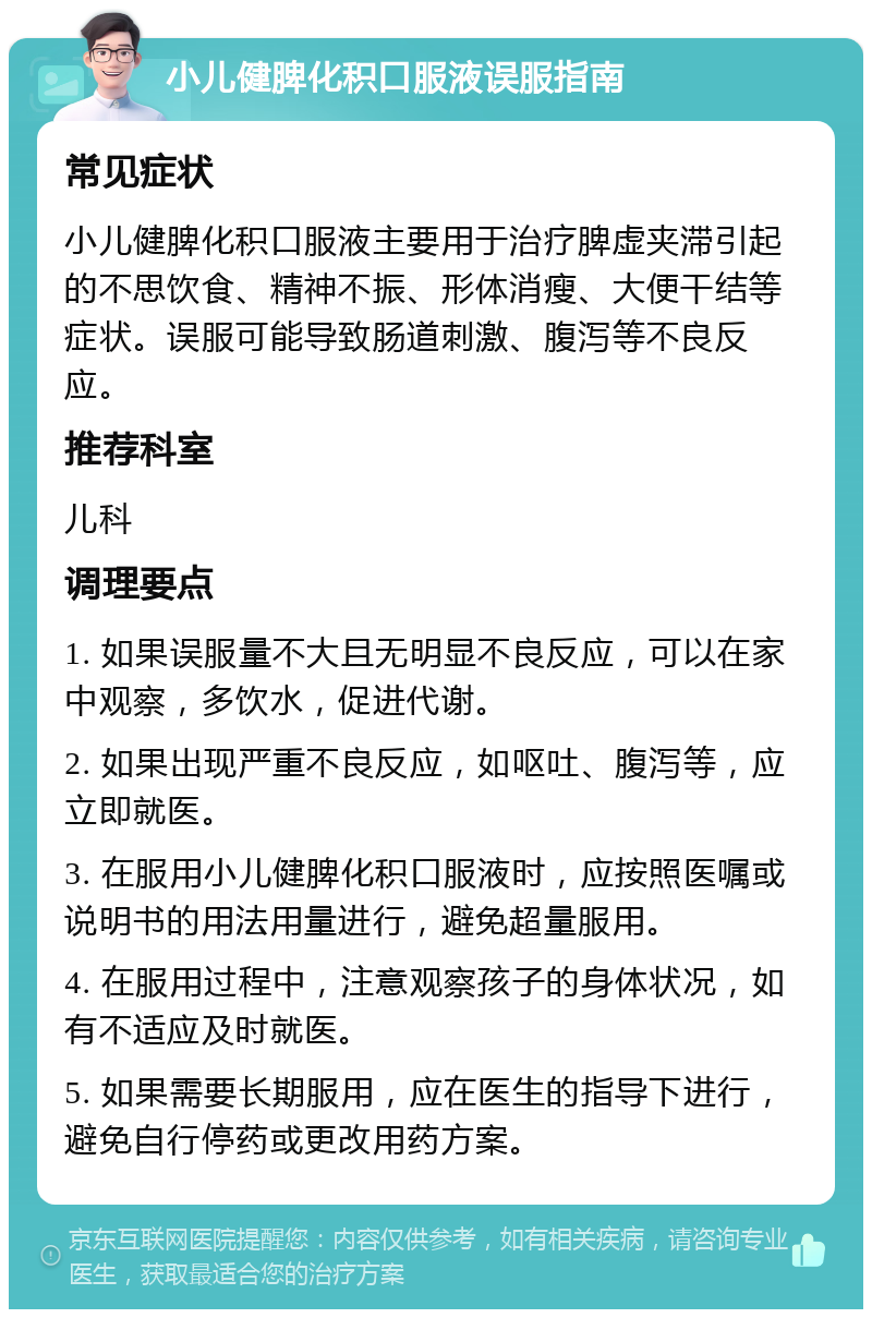 小儿健脾化积口服液误服指南 常见症状 小儿健脾化积口服液主要用于治疗脾虚夹滞引起的不思饮食、精神不振、形体消瘦、大便干结等症状。误服可能导致肠道刺激、腹泻等不良反应。 推荐科室 儿科 调理要点 1. 如果误服量不大且无明显不良反应，可以在家中观察，多饮水，促进代谢。 2. 如果出现严重不良反应，如呕吐、腹泻等，应立即就医。 3. 在服用小儿健脾化积口服液时，应按照医嘱或说明书的用法用量进行，避免超量服用。 4. 在服用过程中，注意观察孩子的身体状况，如有不适应及时就医。 5. 如果需要长期服用，应在医生的指导下进行，避免自行停药或更改用药方案。