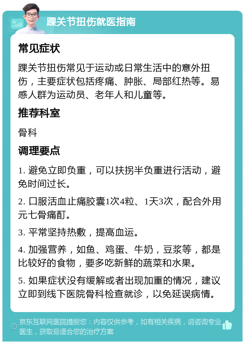 踝关节扭伤就医指南 常见症状 踝关节扭伤常见于运动或日常生活中的意外扭伤，主要症状包括疼痛、肿胀、局部红热等。易感人群为运动员、老年人和儿童等。 推荐科室 骨科 调理要点 1. 避免立即负重，可以扶拐半负重进行活动，避免时间过长。 2. 口服活血止痛胶囊1次4粒、1天3次，配合外用元七骨痛酊。 3. 平常坚持热敷，提高血运。 4. 加强营养，如鱼、鸡蛋、牛奶，豆浆等，都是比较好的食物，要多吃新鲜的蔬菜和水果。 5. 如果症状没有缓解或者出现加重的情况，建议立即到线下医院骨科检查就诊，以免延误病情。