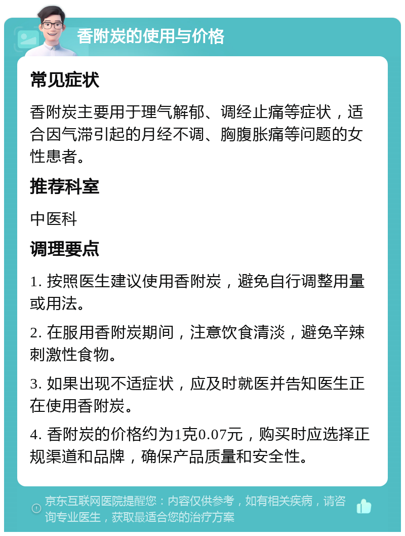 香附炭的使用与价格 常见症状 香附炭主要用于理气解郁、调经止痛等症状，适合因气滞引起的月经不调、胸腹胀痛等问题的女性患者。 推荐科室 中医科 调理要点 1. 按照医生建议使用香附炭，避免自行调整用量或用法。 2. 在服用香附炭期间，注意饮食清淡，避免辛辣刺激性食物。 3. 如果出现不适症状，应及时就医并告知医生正在使用香附炭。 4. 香附炭的价格约为1克0.07元，购买时应选择正规渠道和品牌，确保产品质量和安全性。