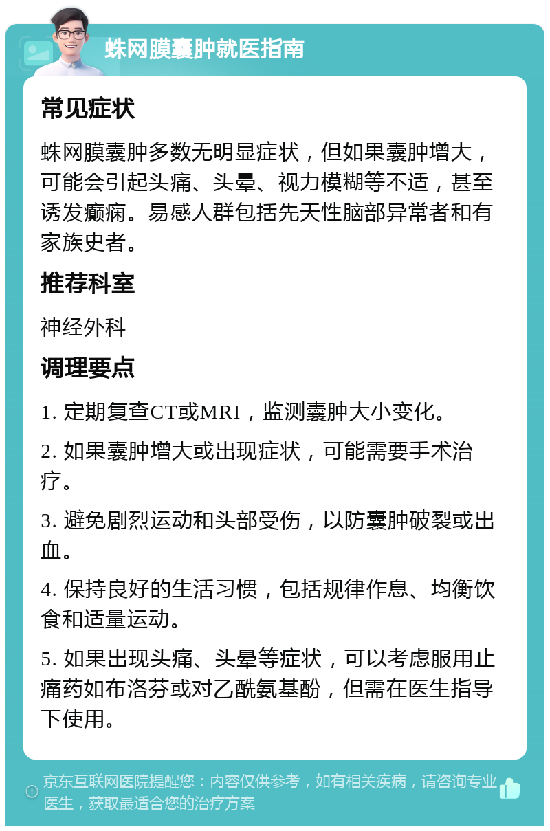 蛛网膜囊肿就医指南 常见症状 蛛网膜囊肿多数无明显症状，但如果囊肿增大，可能会引起头痛、头晕、视力模糊等不适，甚至诱发癫痫。易感人群包括先天性脑部异常者和有家族史者。 推荐科室 神经外科 调理要点 1. 定期复查CT或MRI，监测囊肿大小变化。 2. 如果囊肿增大或出现症状，可能需要手术治疗。 3. 避免剧烈运动和头部受伤，以防囊肿破裂或出血。 4. 保持良好的生活习惯，包括规律作息、均衡饮食和适量运动。 5. 如果出现头痛、头晕等症状，可以考虑服用止痛药如布洛芬或对乙酰氨基酚，但需在医生指导下使用。