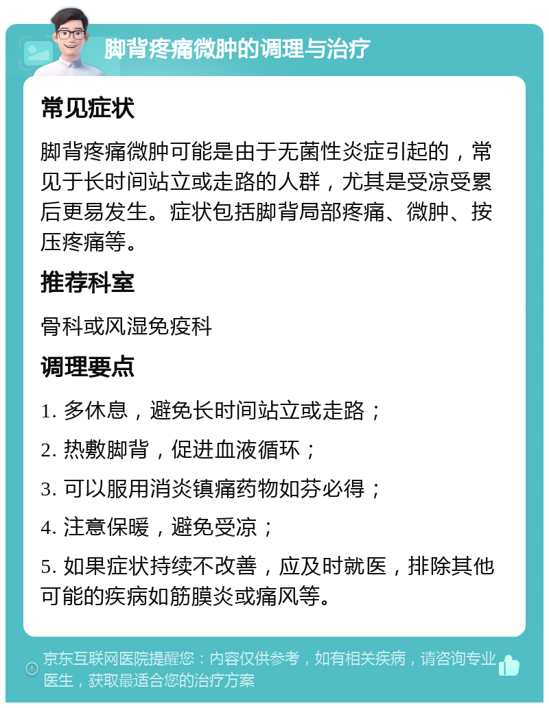 脚背疼痛微肿的调理与治疗 常见症状 脚背疼痛微肿可能是由于无菌性炎症引起的，常见于长时间站立或走路的人群，尤其是受凉受累后更易发生。症状包括脚背局部疼痛、微肿、按压疼痛等。 推荐科室 骨科或风湿免疫科 调理要点 1. 多休息，避免长时间站立或走路； 2. 热敷脚背，促进血液循环； 3. 可以服用消炎镇痛药物如芬必得； 4. 注意保暖，避免受凉； 5. 如果症状持续不改善，应及时就医，排除其他可能的疾病如筋膜炎或痛风等。