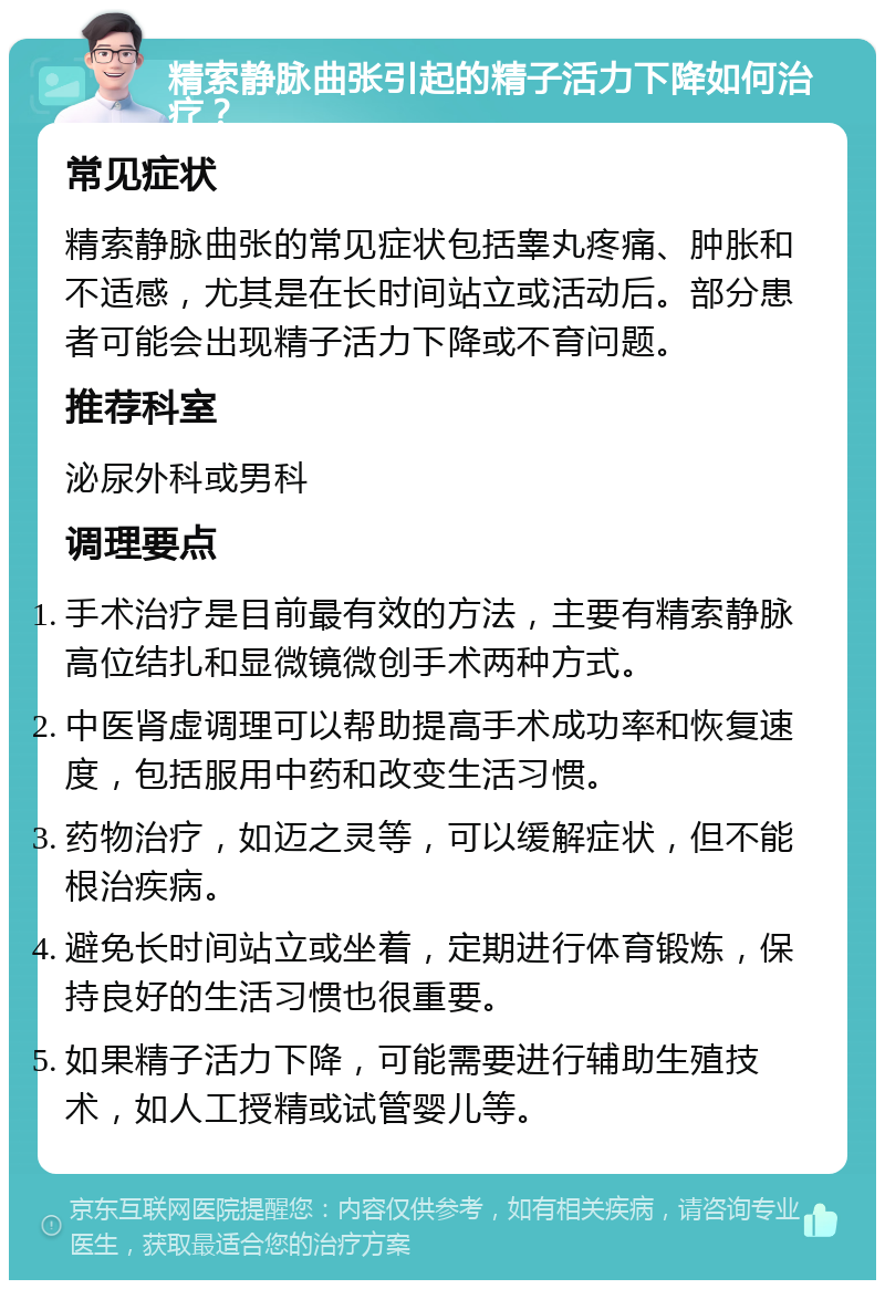 精索静脉曲张引起的精子活力下降如何治疗？ 常见症状 精索静脉曲张的常见症状包括睾丸疼痛、肿胀和不适感，尤其是在长时间站立或活动后。部分患者可能会出现精子活力下降或不育问题。 推荐科室 泌尿外科或男科 调理要点 手术治疗是目前最有效的方法，主要有精索静脉高位结扎和显微镜微创手术两种方式。 中医肾虚调理可以帮助提高手术成功率和恢复速度，包括服用中药和改变生活习惯。 药物治疗，如迈之灵等，可以缓解症状，但不能根治疾病。 避免长时间站立或坐着，定期进行体育锻炼，保持良好的生活习惯也很重要。 如果精子活力下降，可能需要进行辅助生殖技术，如人工授精或试管婴儿等。