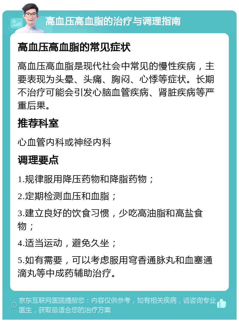 高血压高血脂的治疗与调理指南 高血压高血脂的常见症状 高血压高血脂是现代社会中常见的慢性疾病，主要表现为头晕、头痛、胸闷、心悸等症状。长期不治疗可能会引发心脑血管疾病、肾脏疾病等严重后果。 推荐科室 心血管内科或神经内科 调理要点 1.规律服用降压药物和降脂药物； 2.定期检测血压和血脂； 3.建立良好的饮食习惯，少吃高油脂和高盐食物； 4.适当运动，避免久坐； 5.如有需要，可以考虑服用穹香通脉丸和血塞通滴丸等中成药辅助治疗。