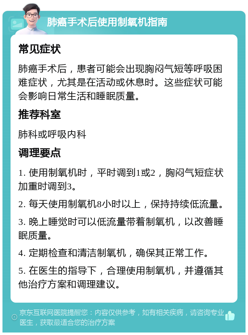 肺癌手术后使用制氧机指南 常见症状 肺癌手术后，患者可能会出现胸闷气短等呼吸困难症状，尤其是在活动或休息时。这些症状可能会影响日常生活和睡眠质量。 推荐科室 肺科或呼吸内科 调理要点 1. 使用制氧机时，平时调到1或2，胸闷气短症状加重时调到3。 2. 每天使用制氧机8小时以上，保持持续低流量。 3. 晚上睡觉时可以低流量带着制氧机，以改善睡眠质量。 4. 定期检查和清洁制氧机，确保其正常工作。 5. 在医生的指导下，合理使用制氧机，并遵循其他治疗方案和调理建议。