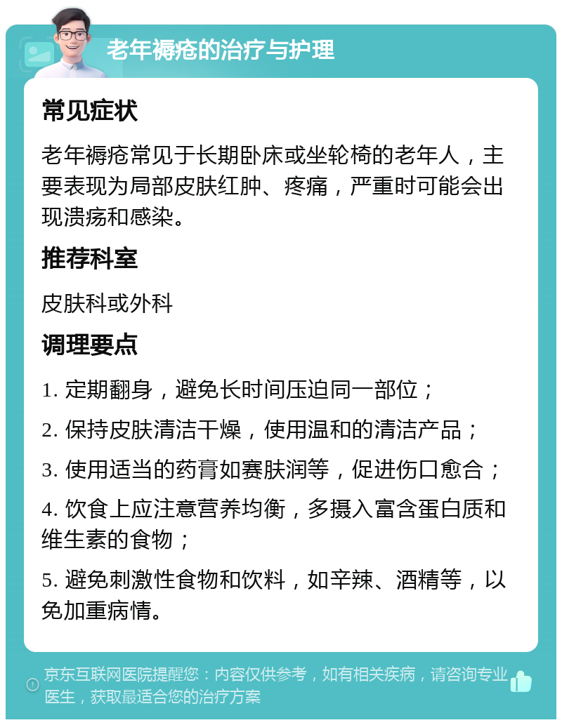 老年褥疮的治疗与护理 常见症状 老年褥疮常见于长期卧床或坐轮椅的老年人，主要表现为局部皮肤红肿、疼痛，严重时可能会出现溃疡和感染。 推荐科室 皮肤科或外科 调理要点 1. 定期翻身，避免长时间压迫同一部位； 2. 保持皮肤清洁干燥，使用温和的清洁产品； 3. 使用适当的药膏如赛肤润等，促进伤口愈合； 4. 饮食上应注意营养均衡，多摄入富含蛋白质和维生素的食物； 5. 避免刺激性食物和饮料，如辛辣、酒精等，以免加重病情。