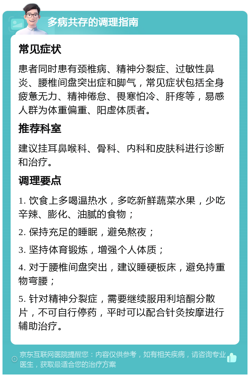 多病共存的调理指南 常见症状 患者同时患有颈椎病、精神分裂症、过敏性鼻炎、腰椎间盘突出症和脚气，常见症状包括全身疲惫无力、精神倦怠、畏寒怕冷、肝疼等，易感人群为体重偏重、阳虚体质者。 推荐科室 建议挂耳鼻喉科、骨科、内科和皮肤科进行诊断和治疗。 调理要点 1. 饮食上多喝温热水，多吃新鲜蔬菜水果，少吃辛辣、膨化、油腻的食物； 2. 保持充足的睡眠，避免熬夜； 3. 坚持体育锻炼，增强个人体质； 4. 对于腰椎间盘突出，建议睡硬板床，避免持重物弯腰； 5. 针对精神分裂症，需要继续服用利培酮分散片，不可自行停药，平时可以配合针灸按摩进行辅助治疗。