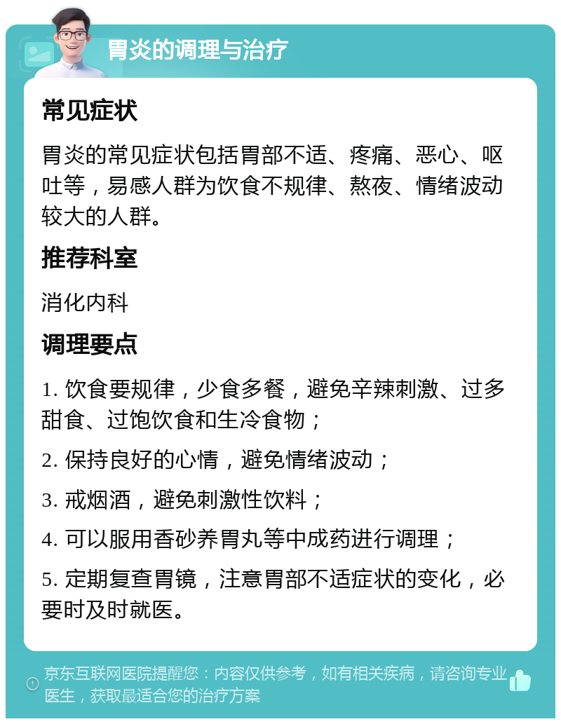 胃炎的调理与治疗 常见症状 胃炎的常见症状包括胃部不适、疼痛、恶心、呕吐等，易感人群为饮食不规律、熬夜、情绪波动较大的人群。 推荐科室 消化内科 调理要点 1. 饮食要规律，少食多餐，避免辛辣刺激、过多甜食、过饱饮食和生冷食物； 2. 保持良好的心情，避免情绪波动； 3. 戒烟酒，避免刺激性饮料； 4. 可以服用香砂养胃丸等中成药进行调理； 5. 定期复查胃镜，注意胃部不适症状的变化，必要时及时就医。