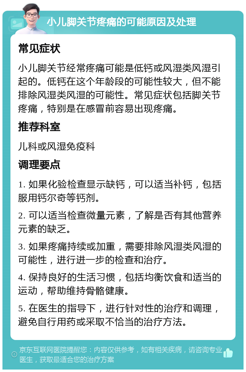 小儿脚关节疼痛的可能原因及处理 常见症状 小儿脚关节经常疼痛可能是低钙或风湿类风湿引起的。低钙在这个年龄段的可能性较大，但不能排除风湿类风湿的可能性。常见症状包括脚关节疼痛，特别是在感冒前容易出现疼痛。 推荐科室 儿科或风湿免疫科 调理要点 1. 如果化验检查显示缺钙，可以适当补钙，包括服用钙尔奇等钙剂。 2. 可以适当检查微量元素，了解是否有其他营养元素的缺乏。 3. 如果疼痛持续或加重，需要排除风湿类风湿的可能性，进行进一步的检查和治疗。 4. 保持良好的生活习惯，包括均衡饮食和适当的运动，帮助维持骨骼健康。 5. 在医生的指导下，进行针对性的治疗和调理，避免自行用药或采取不恰当的治疗方法。