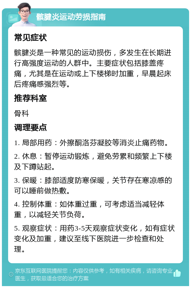 髌腱炎运动劳损指南 常见症状 髌腱炎是一种常见的运动损伤，多发生在长期进行高强度运动的人群中。主要症状包括膝盖疼痛，尤其是在运动或上下楼梯时加重，早晨起床后疼痛感强烈等。 推荐科室 骨科 调理要点 1. 局部用药：外擦酮洛芬凝胶等消炎止痛药物。 2. 休息：暂停运动锻炼，避免劳累和频繁上下楼及下蹲站起。 3. 保暖：膝部适度防寒保暖，关节存在寒凉感的可以睡前做热敷。 4. 控制体重：如体重过重，可考虑适当减轻体重，以减轻关节负荷。 5. 观察症状：用药3-5天观察症状变化，如有症状变化及加重，建议至线下医院进一步检查和处理。