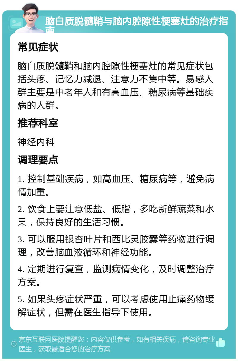 脑白质脱髓鞘与脑内腔隙性梗塞灶的治疗指南 常见症状 脑白质脱髓鞘和脑内腔隙性梗塞灶的常见症状包括头疼、记忆力减退、注意力不集中等。易感人群主要是中老年人和有高血压、糖尿病等基础疾病的人群。 推荐科室 神经内科 调理要点 1. 控制基础疾病，如高血压、糖尿病等，避免病情加重。 2. 饮食上要注意低盐、低脂，多吃新鲜蔬菜和水果，保持良好的生活习惯。 3. 可以服用银杏叶片和西比灵胶囊等药物进行调理，改善脑血液循环和神经功能。 4. 定期进行复查，监测病情变化，及时调整治疗方案。 5. 如果头疼症状严重，可以考虑使用止痛药物缓解症状，但需在医生指导下使用。