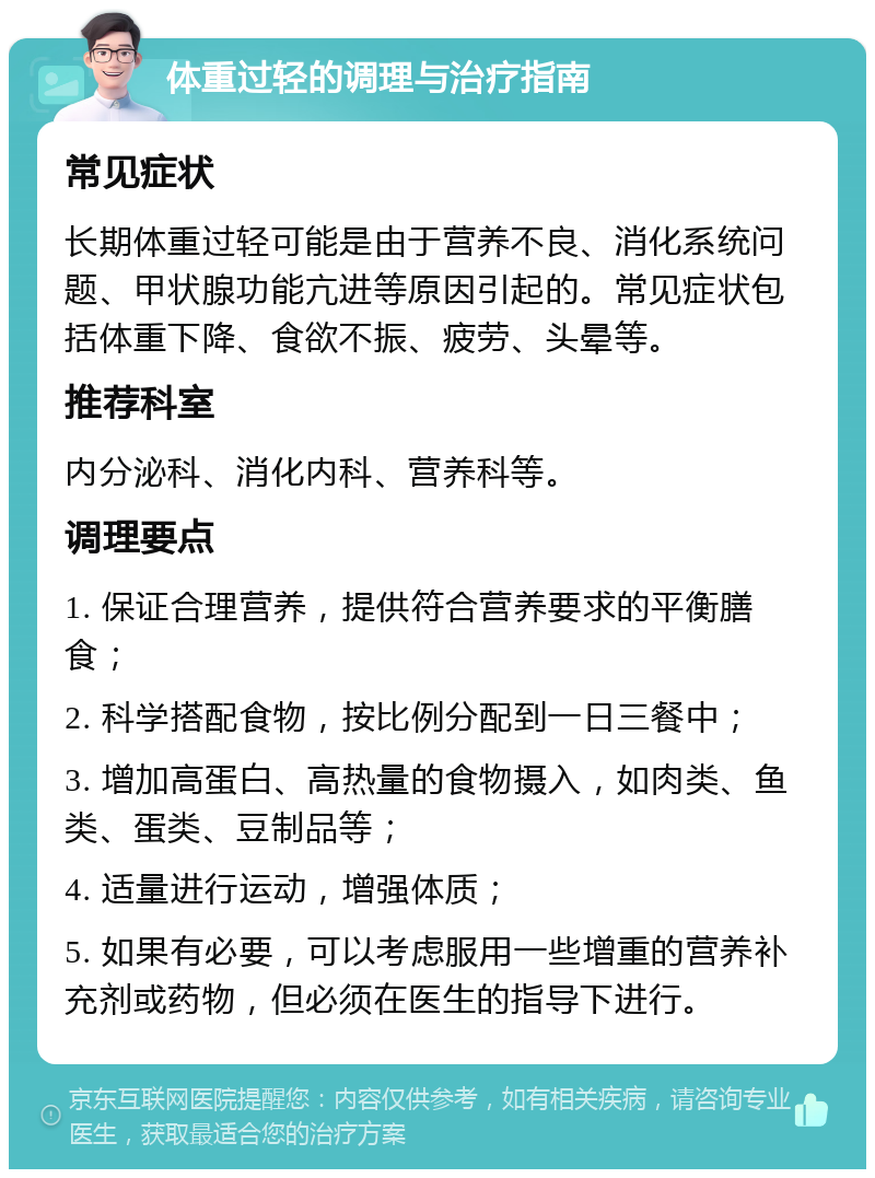 体重过轻的调理与治疗指南 常见症状 长期体重过轻可能是由于营养不良、消化系统问题、甲状腺功能亢进等原因引起的。常见症状包括体重下降、食欲不振、疲劳、头晕等。 推荐科室 内分泌科、消化内科、营养科等。 调理要点 1. 保证合理营养，提供符合营养要求的平衡膳食； 2. 科学搭配食物，按比例分配到一日三餐中； 3. 增加高蛋白、高热量的食物摄入，如肉类、鱼类、蛋类、豆制品等； 4. 适量进行运动，增强体质； 5. 如果有必要，可以考虑服用一些增重的营养补充剂或药物，但必须在医生的指导下进行。