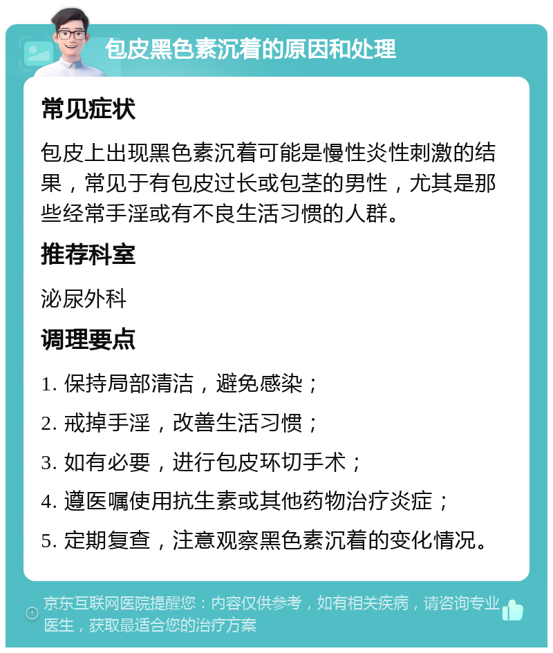 包皮黑色素沉着的原因和处理 常见症状 包皮上出现黑色素沉着可能是慢性炎性刺激的结果，常见于有包皮过长或包茎的男性，尤其是那些经常手淫或有不良生活习惯的人群。 推荐科室 泌尿外科 调理要点 1. 保持局部清洁，避免感染； 2. 戒掉手淫，改善生活习惯； 3. 如有必要，进行包皮环切手术； 4. 遵医嘱使用抗生素或其他药物治疗炎症； 5. 定期复查，注意观察黑色素沉着的变化情况。