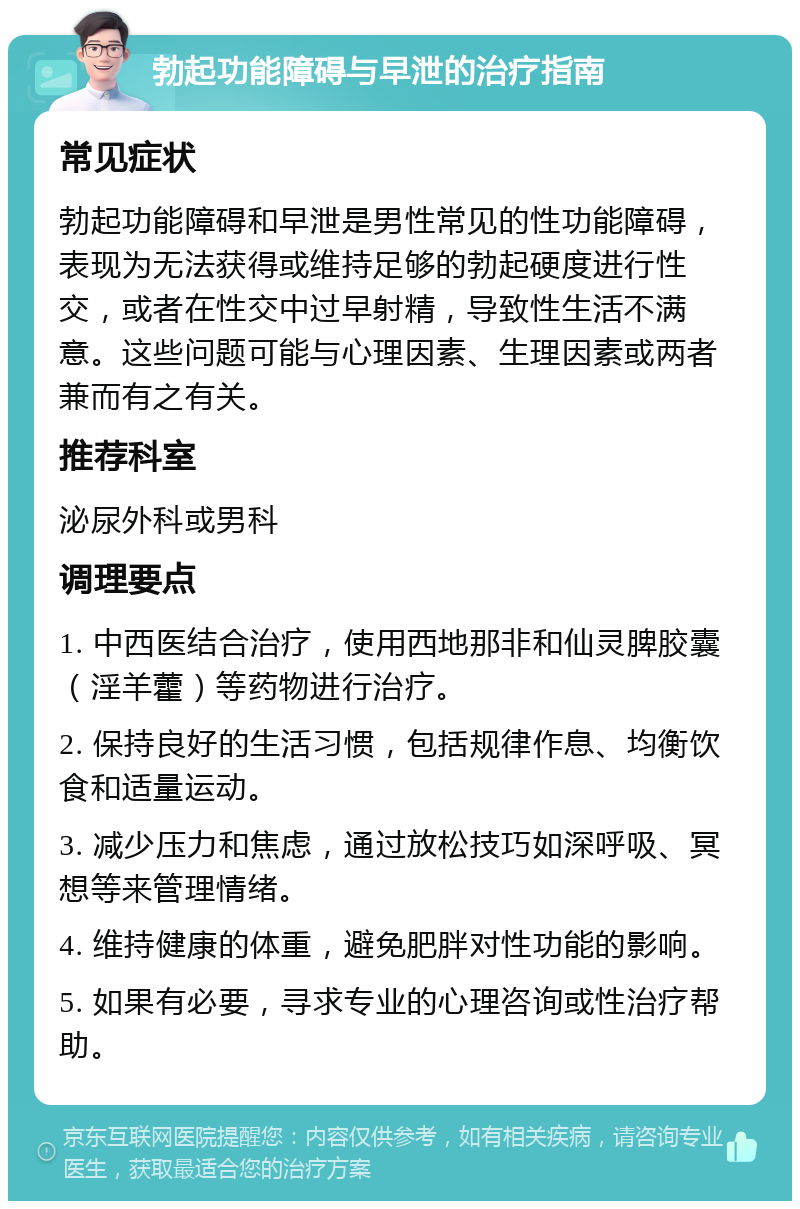 勃起功能障碍与早泄的治疗指南 常见症状 勃起功能障碍和早泄是男性常见的性功能障碍，表现为无法获得或维持足够的勃起硬度进行性交，或者在性交中过早射精，导致性生活不满意。这些问题可能与心理因素、生理因素或两者兼而有之有关。 推荐科室 泌尿外科或男科 调理要点 1. 中西医结合治疗，使用西地那非和仙灵脾胶囊（淫羊藿）等药物进行治疗。 2. 保持良好的生活习惯，包括规律作息、均衡饮食和适量运动。 3. 减少压力和焦虑，通过放松技巧如深呼吸、冥想等来管理情绪。 4. 维持健康的体重，避免肥胖对性功能的影响。 5. 如果有必要，寻求专业的心理咨询或性治疗帮助。