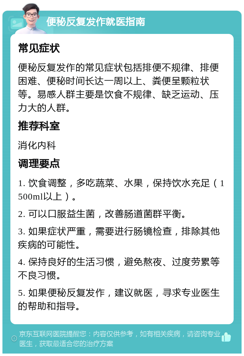 便秘反复发作就医指南 常见症状 便秘反复发作的常见症状包括排便不规律、排便困难、便秘时间长达一周以上、粪便呈颗粒状等。易感人群主要是饮食不规律、缺乏运动、压力大的人群。 推荐科室 消化内科 调理要点 1. 饮食调整，多吃蔬菜、水果，保持饮水充足（1500ml以上）。 2. 可以口服益生菌，改善肠道菌群平衡。 3. 如果症状严重，需要进行肠镜检查，排除其他疾病的可能性。 4. 保持良好的生活习惯，避免熬夜、过度劳累等不良习惯。 5. 如果便秘反复发作，建议就医，寻求专业医生的帮助和指导。