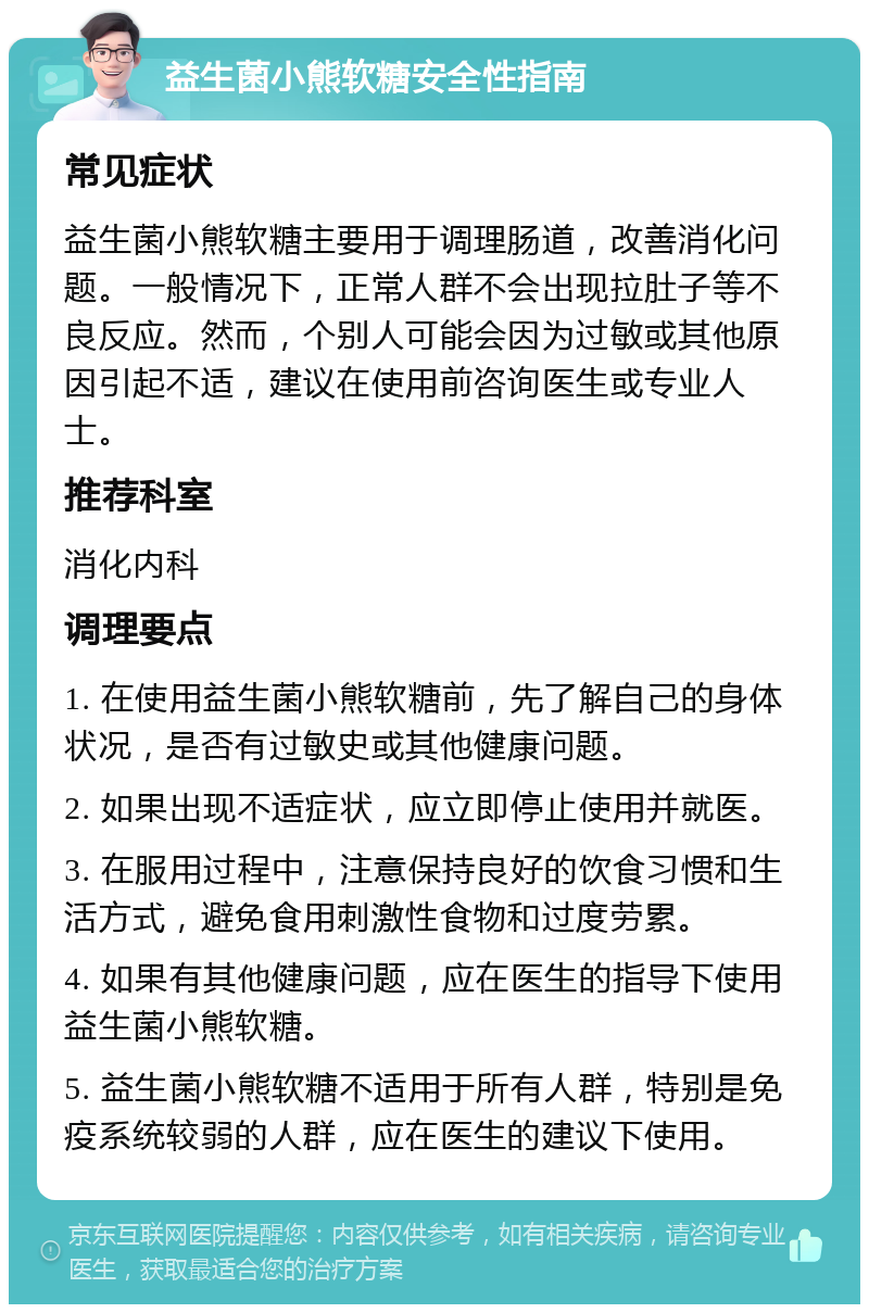 益生菌小熊软糖安全性指南 常见症状 益生菌小熊软糖主要用于调理肠道，改善消化问题。一般情况下，正常人群不会出现拉肚子等不良反应。然而，个别人可能会因为过敏或其他原因引起不适，建议在使用前咨询医生或专业人士。 推荐科室 消化内科 调理要点 1. 在使用益生菌小熊软糖前，先了解自己的身体状况，是否有过敏史或其他健康问题。 2. 如果出现不适症状，应立即停止使用并就医。 3. 在服用过程中，注意保持良好的饮食习惯和生活方式，避免食用刺激性食物和过度劳累。 4. 如果有其他健康问题，应在医生的指导下使用益生菌小熊软糖。 5. 益生菌小熊软糖不适用于所有人群，特别是免疫系统较弱的人群，应在医生的建议下使用。