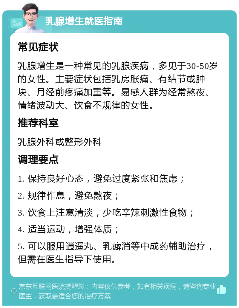 乳腺增生就医指南 常见症状 乳腺增生是一种常见的乳腺疾病，多见于30-50岁的女性。主要症状包括乳房胀痛、有结节或肿块、月经前疼痛加重等。易感人群为经常熬夜、情绪波动大、饮食不规律的女性。 推荐科室 乳腺外科或整形外科 调理要点 1. 保持良好心态，避免过度紧张和焦虑； 2. 规律作息，避免熬夜； 3. 饮食上注意清淡，少吃辛辣刺激性食物； 4. 适当运动，增强体质； 5. 可以服用逍遥丸、乳癖消等中成药辅助治疗，但需在医生指导下使用。