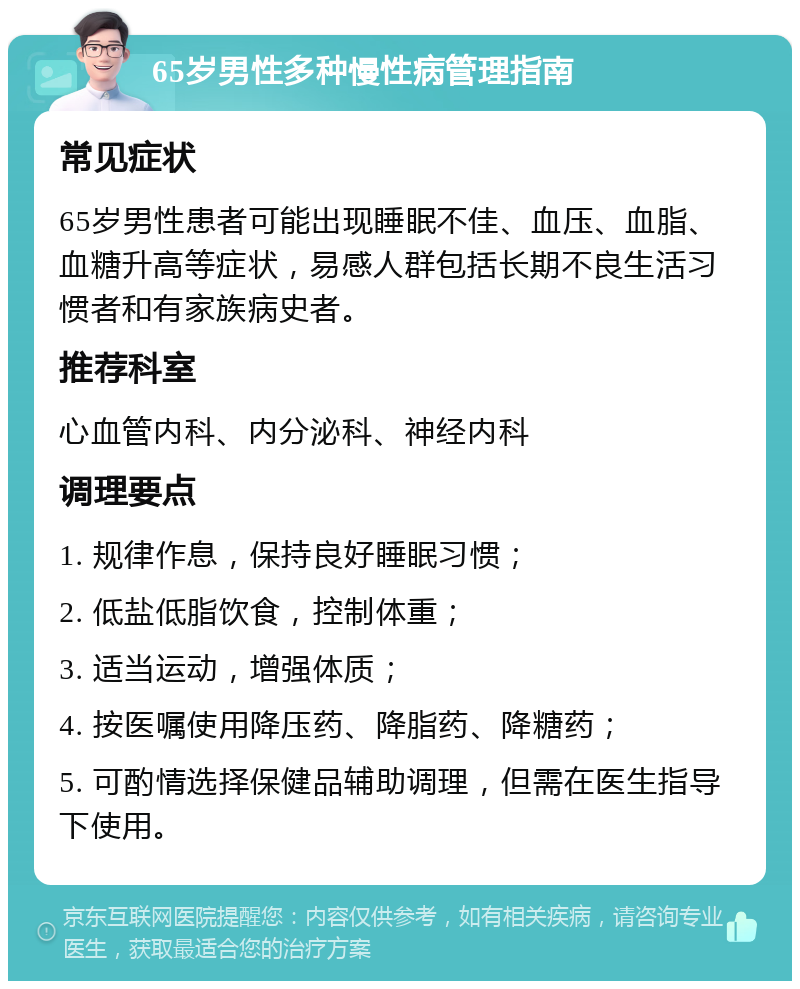 65岁男性多种慢性病管理指南 常见症状 65岁男性患者可能出现睡眠不佳、血压、血脂、血糖升高等症状，易感人群包括长期不良生活习惯者和有家族病史者。 推荐科室 心血管内科、内分泌科、神经内科 调理要点 1. 规律作息，保持良好睡眠习惯； 2. 低盐低脂饮食，控制体重； 3. 适当运动，增强体质； 4. 按医嘱使用降压药、降脂药、降糖药； 5. 可酌情选择保健品辅助调理，但需在医生指导下使用。