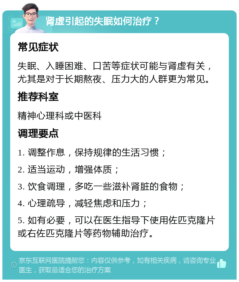 肾虚引起的失眠如何治疗？ 常见症状 失眠、入睡困难、口苦等症状可能与肾虚有关，尤其是对于长期熬夜、压力大的人群更为常见。 推荐科室 精神心理科或中医科 调理要点 1. 调整作息，保持规律的生活习惯； 2. 适当运动，增强体质； 3. 饮食调理，多吃一些滋补肾脏的食物； 4. 心理疏导，减轻焦虑和压力； 5. 如有必要，可以在医生指导下使用佐匹克隆片或右佐匹克隆片等药物辅助治疗。