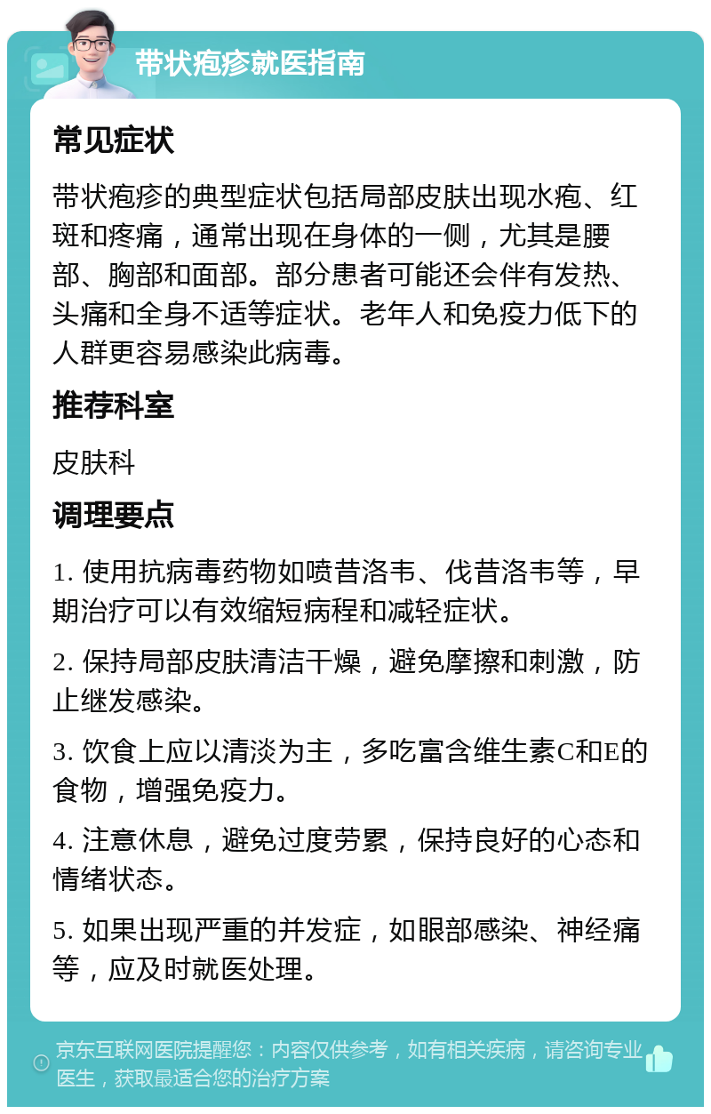 带状疱疹就医指南 常见症状 带状疱疹的典型症状包括局部皮肤出现水疱、红斑和疼痛，通常出现在身体的一侧，尤其是腰部、胸部和面部。部分患者可能还会伴有发热、头痛和全身不适等症状。老年人和免疫力低下的人群更容易感染此病毒。 推荐科室 皮肤科 调理要点 1. 使用抗病毒药物如喷昔洛韦、伐昔洛韦等，早期治疗可以有效缩短病程和减轻症状。 2. 保持局部皮肤清洁干燥，避免摩擦和刺激，防止继发感染。 3. 饮食上应以清淡为主，多吃富含维生素C和E的食物，增强免疫力。 4. 注意休息，避免过度劳累，保持良好的心态和情绪状态。 5. 如果出现严重的并发症，如眼部感染、神经痛等，应及时就医处理。