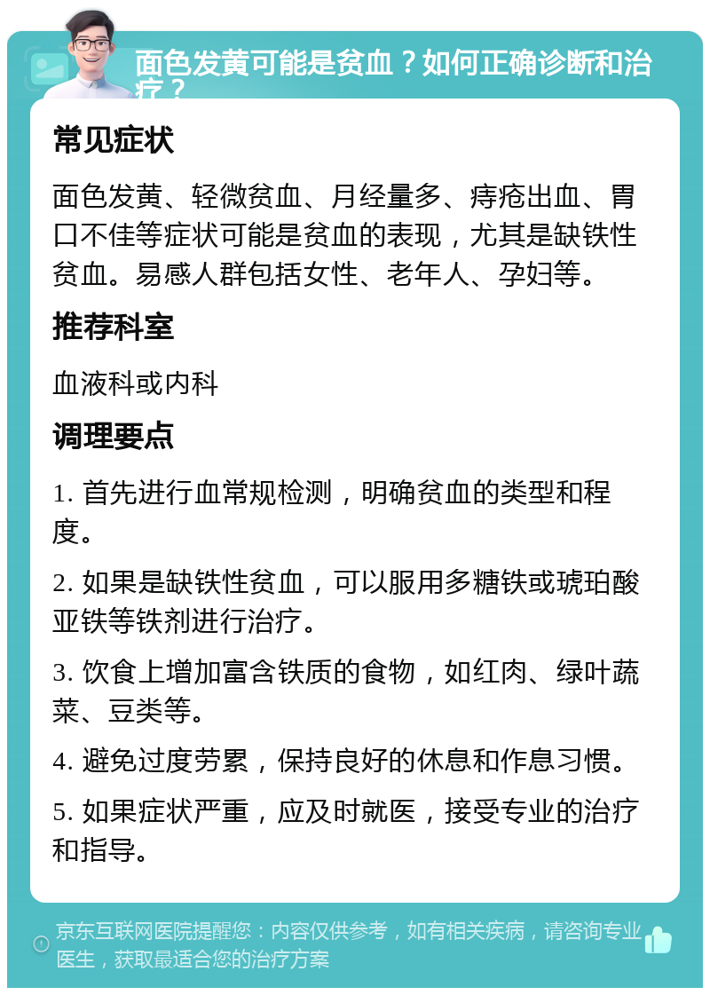 面色发黄可能是贫血？如何正确诊断和治疗？ 常见症状 面色发黄、轻微贫血、月经量多、痔疮出血、胃口不佳等症状可能是贫血的表现，尤其是缺铁性贫血。易感人群包括女性、老年人、孕妇等。 推荐科室 血液科或内科 调理要点 1. 首先进行血常规检测，明确贫血的类型和程度。 2. 如果是缺铁性贫血，可以服用多糖铁或琥珀酸亚铁等铁剂进行治疗。 3. 饮食上增加富含铁质的食物，如红肉、绿叶蔬菜、豆类等。 4. 避免过度劳累，保持良好的休息和作息习惯。 5. 如果症状严重，应及时就医，接受专业的治疗和指导。