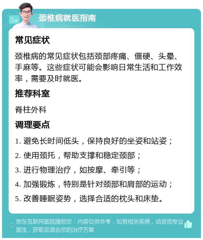 颈椎病就医指南 常见症状 颈椎病的常见症状包括颈部疼痛、僵硬、头晕、手麻等。这些症状可能会影响日常生活和工作效率，需要及时就医。 推荐科室 脊柱外科 调理要点 1. 避免长时间低头，保持良好的坐姿和站姿； 2. 使用颈托，帮助支撑和稳定颈部； 3. 进行物理治疗，如按摩、牵引等； 4. 加强锻炼，特别是针对颈部和肩部的运动； 5. 改善睡眠姿势，选择合适的枕头和床垫。